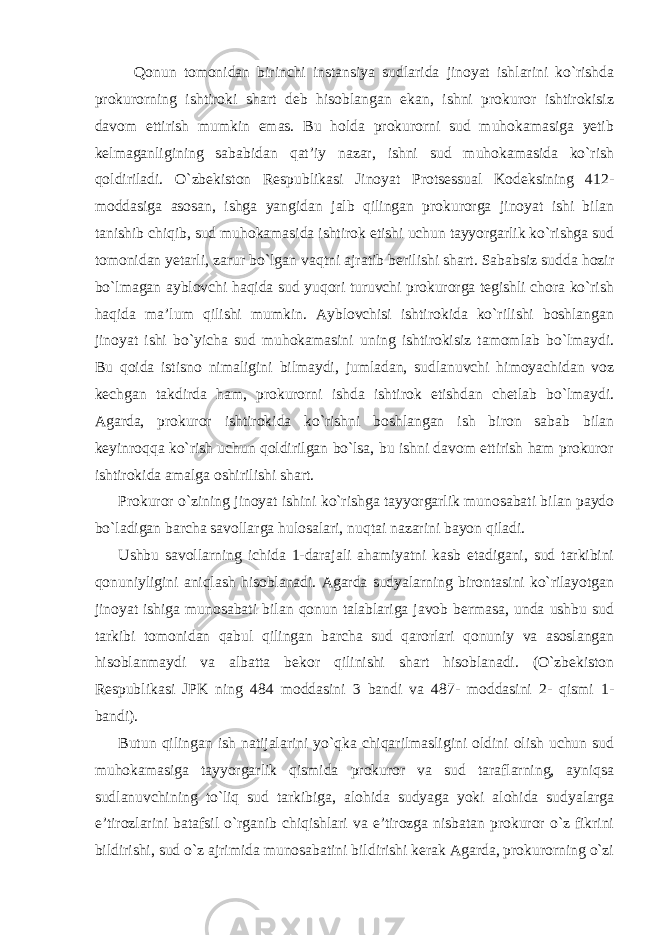 Qonun tomonidan birinchi instansiya sudlarida jinoyat ishlarini ko`rishda prokurorning ishtiroki shart deb hisoblangan ekan, ishni prokuror ishtirokisiz davom ettirish mumkin emas. Bu holda prokurorni sud muhokamasiga yetib kelmaganligining sababidan qat’iy nazar, ishni sud muhokamasida ko`rish qoldiriladi. O`zbekiston Respublikasi Jinoyat Protsessual Kodeksining 412- moddasiga asosan, ishga yangidan jalb qilingan prokurorga jinoyat ishi bilan tanishib chiqib, sud muhokamasida ishtirok etishi uchun tayyorgarlik ko`rishga sud tomonidan yetarli, zarur bo`lgan vaqtni ajratib berilishi shart. Sababsiz sudda hozir bo`lmagan ayblovchi haqida sud yuqori turuvchi prokurorga tegishli chora ko`rish haqida ma’lum qilishi mumkin. Ayblovchisi ishtirokida ko`rilishi boshlangan jinoyat ishi bo`yicha sud muhokamasini uning ishtirokisiz tamomlab bo`lmaydi. Bu qoida istisno nimaligini bilmaydi, jumladan, sudlanuvchi himoyachidan voz kechgan takdirda ham, prokurorni ishda ishtirok etishdan chetlab bo`lmaydi. Agarda, prokuror ishtirokida ko`rishni boshlangan ish biron sabab bilan keyinroqqa ko`rish uchun qoldirilgan bo`lsa, bu ishni davom ettirish ham prokuror ishtirokida amalga oshirilishi shart. Prokuror o`zining jinoyat ishini ko`rishga tayyorgarlik munosabati bilan paydo bo`ladigan barcha savollarga hulosalari, nuqtai nazarini bayon qiladi. Ushbu savollarning ichida 1-darajali ahamiyatni kasb etadigani, sud tarkibini qonuniyligini aniqlash hisoblanadi. Agarda sudyalarning birontasini ko`rilayotgan jinoyat ishiga munosabati bilan qonun talablariga javob bermasa, unda ushbu sud tarkibi tomonidan qabul qilingan barcha sud qarorlari qonuniy va asoslangan hisoblanmaydi va albatta bekor qilinishi shart hisoblanadi. (O`zbekiston Respublikasi JPK ning 484 moddasini 3 bandi va 487- moddasini 2- qismi 1- bandi). Butun qilingan ish natijalarini yo`qka chiqarilmasligini oldini olish uchun sud muhokamasiga tayyorgarlik qismida prokuror va sud taraflarning, ayniqsa sudlanuvchining to`liq sud tarkibiga, alohida sudyaga yoki alohida sudyalarga e’tirozlarini batafsil o`rganib chiqishlari va e’tirozga nisbatan prokuror o`z fikrini bildirishi, sud o`z ajrimida munosabatini bildirishi kerak Agarda, prokurorning o`zi 