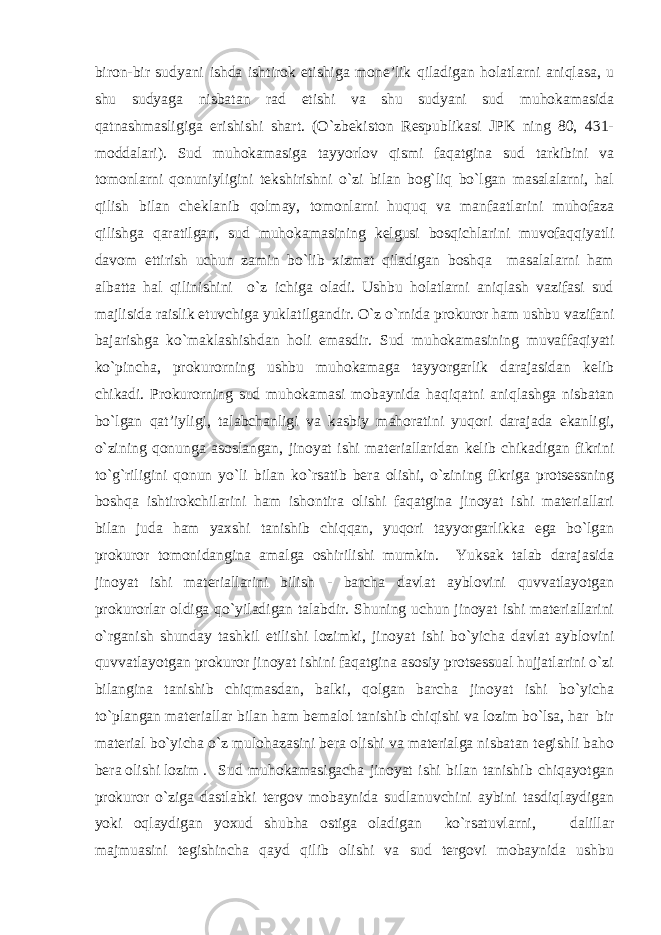 biron-bir sudyani ishda ishtirok etishiga mone’lik qiladigan holatlarni aniqlasa, u shu sudyaga nisbatan rad etishi va shu sudyani sud muhokamasida qatnashmasligiga erishishi shart. (O`zbekiston Respublikasi JPK ning 80, 431- moddalari). Sud muhokamasiga tayyorlov qismi faqatgina sud tarkibini va tomonlarni qonuniyligini tekshirishni o`zi bilan bog`liq bo`lgan masalalarni, hal qilish bilan cheklanib qolmay, tomonlarni huquq va manfaatlarini muhofaza qilishga qaratilgan, sud muhokamasining kelgusi bosqichlarini muvofaqqiyatli davom ettirish uchun zamin bo`lib xizmat qiladigan boshqa masalalarni ham albatta hal qilinishini o`z ichiga oladi. Ushbu holatlarni aniqlash vazifasi sud majlisida raislik etuvchiga yuklatilgandir. O`z o`rnida prokuror ham ushbu vazifani bajarishga ko`maklashishdan holi emasdir. Sud muhokamasining muvaffaqiyati ko`pincha, prokurorning ushbu muhokamaga tayyorgarlik darajasidan kelib chikadi. Prokurorning sud muhokamasi mobaynida haqiqatni aniqlashga nisbatan bo`lgan qat’iyligi, talabchanligi va kasbiy mahoratini yuqori darajada ekanligi, o`zining qonunga asoslangan, jinoyat ishi materiallaridan kelib chikadigan fikrini to`g`riligini qonun yo`li bilan ko`rsatib bera olishi, o`zining fikriga protsessning boshqa ishtirokchilarini ham ishontira olishi faqatgina jinoyat ishi materiallari bilan juda ham yaxshi tanishib chiqqan, yuqori tayyorgarlikka ega bo`lgan prokuror tomonidangina amalga oshirilishi mumkin. Yuksak talab darajasida jinoyat ishi materiallarini bilish - barcha davlat ayblovini quvvatlayotgan prokurorlar oldiga qo`yiladigan talabdir. Shuning uchun jinoyat ishi materiallarini o`rganish shunday tashkil etilishi lozimki, jinoyat ishi bo`yicha davlat ayblovini quvvatlayotgan prokuror jinoyat ishini faqatgina asosiy protsessual hujjatlarini o`zi bilangina tanishib chiqmasdan, balki, qolgan barcha jinoyat ishi bo`yicha to`plangan materiallar bilan ham bemalol tanishib chiqishi va lozim bo`lsa, har bir material bo`yicha o`z mulohazasini bera olishi va materialga nisbatan tegishli baho bera olishi lozim . Sud muhokamasigacha jinoyat ishi bilan tanishib chiqayotgan prokuror o`ziga dastlabki tergov mobaynida sudlanuvchini aybini tasdiqlaydigan yoki oqlaydigan yoxud shubha ostiga oladigan ko`rsatuvlarni, dalillar majmuasini tegishincha qayd qilib olishi va sud tergovi mobaynida ushbu 