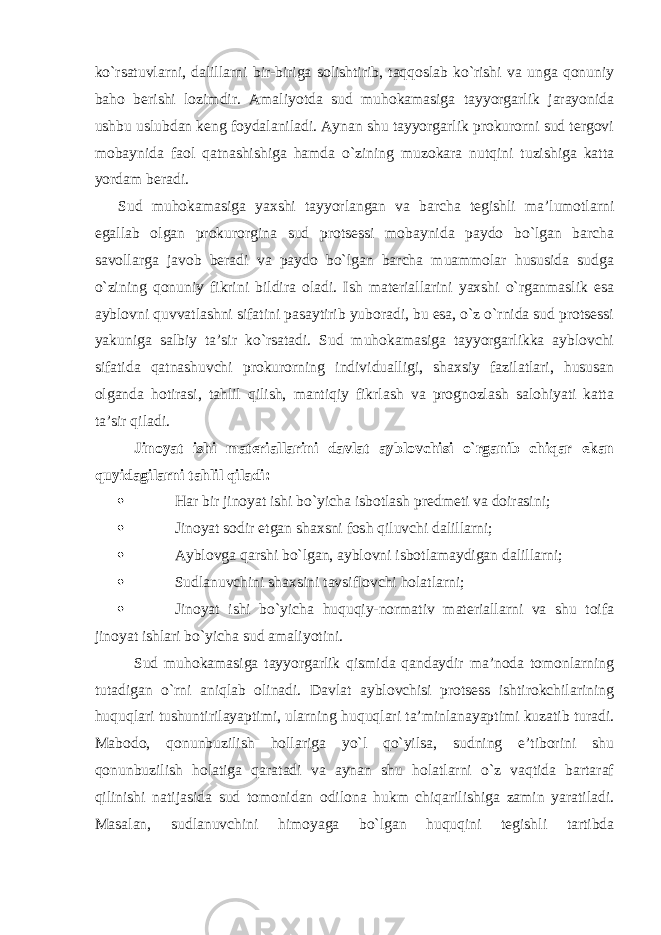 ko`rsatuvlarni, dalillarni bir-biriga solishtirib, taqqoslab ko`rishi va unga qonuniy baho berishi lozimdir. Amaliyotda sud muhokamasiga tayyorgarlik jarayonida ushbu uslubdan keng foydalaniladi. Aynan shu tayyorgarlik prokurorni sud tergovi mobaynida faol qatnashishiga hamda o`zining muzokara nutqini tuzishiga katta yordam beradi. Sud muhokamasiga yaxshi tayyorlangan va barcha tegishli ma’lumotlarni egallab olgan prokurorgina sud protsessi mobaynida paydo bo`lgan barcha savollarga javob beradi va paydo bo`lgan barcha muammolar hususida sudga o`zining qonuniy fikrini bildira oladi. Ish materiallarini yaxshi o`rganmaslik esa ayblovni quvvatlashni sifatini pasaytirib yuboradi, bu esa, o`z o`rnida sud protsessi yakuniga salbiy ta’sir ko`rsatadi. Sud muhokamasiga tayyorgarlikka ayblovchi sifatida qatnashuvchi prokurorning individualligi, shaxsiy fazilatlari, hususan olganda hotirasi, tahlil qilish, mantiqiy fikrlash va prognozlash salohiyati katta ta’sir qiladi . Jinoyat ishi materiallarini davlat ayblovchisi o`rganib chiqar ekan quyidagilarni tahlil qiladi:  Har bir jinoyat ishi bo`yicha isbotlash predmeti va doirasini;  Jinoyat sodir etgan shaxsni fosh qiluvchi dalillarni;  Ayblovga qarshi bo`lgan, ayblovni isbotlamaydigan dalillarni;  Sudlanuvchini shaxsini tavsiflovchi holatlarni;  Jinoyat ishi bo`yicha huquqiy-normativ materiallarni va shu toifa jinoyat ishlari bo`yicha sud amaliyotini. Sud muhokamasiga tayyorgarlik qismida qandaydir ma’noda tomonlarning tutadigan o`rni aniqlab olinadi. Davlat ayblovchisi protsess ishtirokchilarining huquqlari tushuntirilayaptimi, ularning huquqlari ta’minlanayaptimi kuzatib turadi. Mabodo, qonunbuzilish hollariga yo`l qo`yilsa, sudning e’tiborini shu qonunbuzilish holatiga qaratadi va aynan shu holatlarni o`z vaqtida bartaraf qilinishi natijasida sud tomonidan odilona hukm chiqarilishiga zamin yaratiladi. Masalan, sudlanuvchini himoyaga bo`lgan huquqini tegishli tartibda 