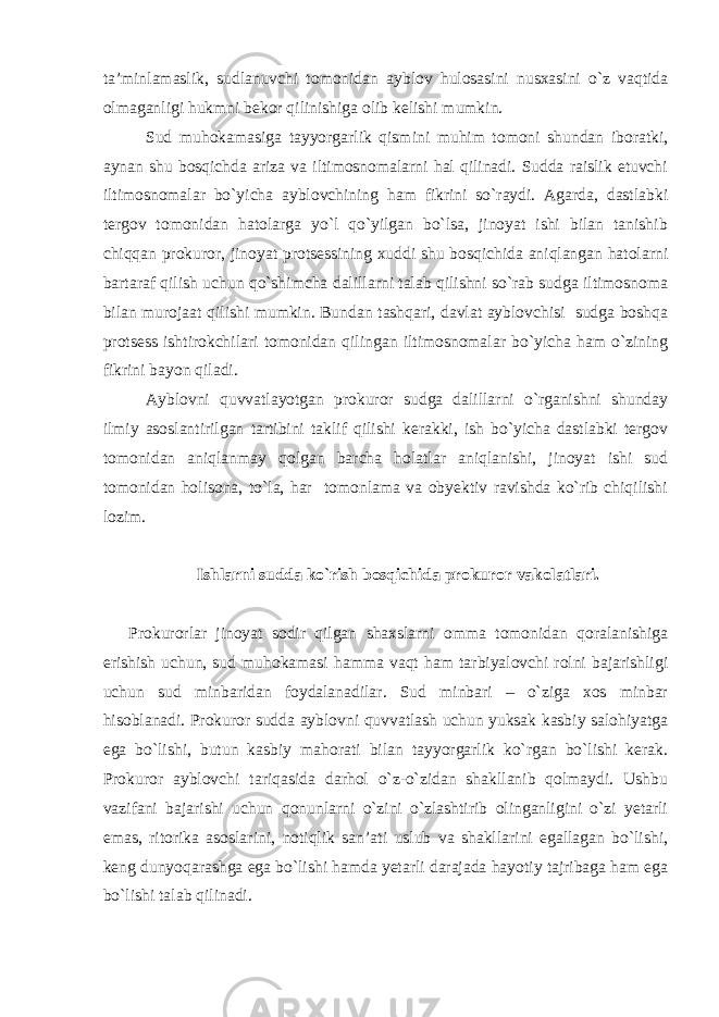 ta’minlamaslik, sudlanuvchi tomonidan ayblov hulosasini nusxasini o`z vaqtida olmaganligi hukmni bekor qilinishiga olib kelishi mumkin. Sud muhokamasiga tayyorgarlik qismini muhim tomoni shundan iboratki, aynan shu bosqichda ariza va iltimosnomalarni hal qilinadi. Sudda raislik etuvchi iltimosnomalar bo`yicha ayblovchining ham fikrini so`raydi. Agarda, dastlabki tergov tomonidan hatolarga yo`l qo`yilgan bo`lsa, jinoyat ishi bilan tanishib chiqqan prokuror, jinoyat protsessining xuddi shu bosqichida aniqlangan hatolarni bartaraf qilish uchun qo`shimcha dalillarni talab qilishni so`rab sudga iltimosnoma bilan murojaat qilishi mumkin. Bundan tashqari, davlat ayblovchisi sudga boshqa protsess ishtirokchilari tomonidan qilingan iltimosnomalar bo`yicha ham o`zining fikrini bayon qiladi. Ayblovni quvvatlayotgan prokuror sudga dalillarni o`rganishni shunday ilmiy asoslantirilgan tartibini taklif qilishi kerakki, ish bo`yicha dastlabki tergov tomonidan aniqlanmay qolgan barcha holatlar aniqlanishi, jinoyat ishi sud tomonidan holisona, to`la, har tomonlama va obyektiv ravishda ko`rib chiqilishi lozim. Ishlarni sudda ko`rish bosqichida prokuror vakolatlari. Prokurorlar jinoyat sodir qilgan shaxslarni omma tomonidan qoralanishiga erishish uchun, sud muhokamasi hamma vaqt ham tarbiyalovchi rolni bajarishligi uchun sud minbaridan foydalanadilar. Sud minbari – o`ziga xos minbar hisoblanadi. Prokuror sudda ayblovni quvvatlash uchun yuksak kasbiy salohiyatga ega bo`lishi, butun kasbiy mahorati bilan tayyorgarlik ko`rgan bo`lishi kerak. Prokuror ayblovchi tariqasida darhol o`z-o`zidan shakllanib qolmaydi. Ushbu vazifani bajarishi uchun qonunlarni o`zini o`zlashtirib olinganligini o`zi yetarli emas, ritorika asoslarini, notiqlik san’ati uslub va shakllarini egallagan bo`lishi, keng dunyoqarashga ega bo`lishi hamda yetarli darajada hayotiy tajribaga ham ega bo`lishi talab qilinadi. 