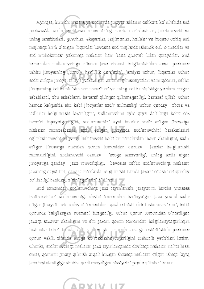 Ayniqsa, birinchi instansiya sudlarida jinoyat ishlarini oshkora ko`rilishida sud protsessida sudlanuvchi, sudlanuvchining barcha qarindoshlari, jabrlanuvchi va uning tarafdorlari, guvohlar, ekspertlar, tarjimonlar, holislar va hoqazo ochiq sud majlisiga kirib o`tirgan fuqarolar bevosita sud majlisida ishtirok etib o`tiradilar va sud muhokamasi yakuniga nisbatan ham katta qiziqish bilan qaraydilar. Sud tomonidan sudlanuvchiga nibatan jazo chorasi belgilanishidan avval prokuror ushbu jinoyatning ijtimoiy havflilik darajasini, jamiyat uchun, fuqarolar uchun sodir etilgan jinoyat tufayli yetkazilgan zararning hususiyatlari va miqdorini, ushbu jinoyatning kelib chiqish shart-sharoitlari va uning kelib chiqishiga yordam bergan sabablarni, shu sabablarni bartaraf qilingan-qilinmaganligi, bartaraf qilish uchun hamda kelgusida shu kabi jinoyatlar sodir etilmasligi uchun qanday chora va tadbirlar belgilanishi lozimligini, sudlanuvchini aybi qaysi dalillarga ko`ra o`z isbotini topayotganligini, sudlanuvchini ayni holatda sodir etilgan jinoyatga nisbatan munosabatini, sodir etilgan jinoyatda sudlanuvchini harakatlarini og`irlashtiruvchi va yengillashtiruvchi holatlari nimalardan iborat ekanligini, sodir etilgan jinoyatga nisbatan qonun tomonidan qanday jazolar belgilanishi mumkinligini, sudlanuvchi qanday jazoga sazovorligi, uning sodir etgan jinoyatiga qanday jazo muvofiqligi, bevosita ushbu sudlanuvchiga nisbatan jazoning qaysi turi, qancha miqdorda belgilanishi hamda jazoni o`tash turi qanday bo`lishligi haqidagi o`zining fikrini bildiradi. Sud tomonidan sudlanuvchiga jazo tayinlanishi jarayonini barcha protsess ishtirokchilari sudlanuvchiga davlat tomonidan berilayotgan jazo yoxud sodir qilgan jinoyati uchun davlat tomonidan qasd olinishi deb tushunmasliklari, balki qonunda belgilangan normani buzganligi uchun qonun tomonidan o`rnatilgan jazoga sazovor ekanligini va shu jazoni qonun tomonidan belgilanayotganligini tushunishliklari hamda odil sudlov shu uslubda amalga oshirilishida prokuror qonun vakili sifatida sudga ko`maklashayotganligini tushunib yetishlari lozim. Chunki, sudlanuvchiga nisbatan jazo tayinlanganida davlatga nisbatan nafrat hissi emas, qonunni jinoiy qilmish orqali buzgan shaxsga nisbatan qilgan ishiga loyiq jazo tayinlanligiga shubha qoldirmaydigan hissiyotni paydo qilinishi kerak 