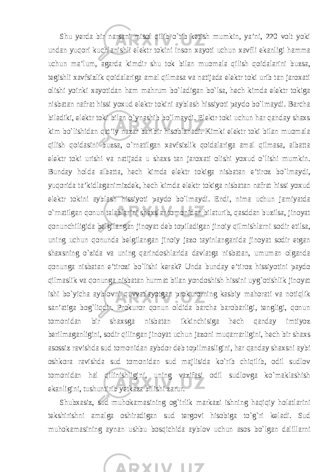 Shu yerda bir narsani misol qilib o`tib ketish mumkin, ya’ni, 220 volt yoki undan yuqori kuchlanishli elektr tokini inson xayoti uchun xavfli ekanligi hamma uchun ma’lum, agarda kimdir shu tok bilan muomala qilish qoidalarini buzsa, tegishli xavfsizlik qoidalariga amal qilmasa va natijada elektr toki urib tan jaroxati olishi yoinki xayotidan ham mahrum bo`ladigan bo`lsa, hech kimda elektr tokiga nisbatan nafrat hissi yoxud elektr tokini ayblash hissiyoti paydo bo`lmaydi. Barcha biladiki, elektr toki bilan o`ynashib bo`lmaydi. Elektr toki uchun har qanday shaxs kim bo`lishidan qat’iy nazar baribir hisoblanadi. Kimki elektr toki bilan muomala qilish qoidasini buzsa, o`rnatilgan xavfsizlik qoidalariga amal qilmasa, albatta elektr toki urishi va natijada u shaxs tan jaroxati olishi yoxud o`lishi mumkin. Bunday holda albatta, hech kimda elektr tokiga nisbatan e’tiroz bo`lmaydi, yuqorida ta’kidlaganimizdek, hech kimda elektr tokiga nisbatan nafrat hissi yoxud elektr tokini ayblash hissiyoti paydo bo`lmaydi. Endi, nima uchun jamiyatda o`rnatilgan qonun talablarini shaxslar tomonidan bilaturib, qasddan buzilsa, jinoyat qonunchiligida belgilangan jinoyat deb topiladigan jinoiy qilmishlarni sodir etilsa, uning uchun qonunda belgilangan jinoiy jazo tayinlanganida jinoyat sodir etgan shaxsning o`zida va uning qarindoshlarida davlatga nisbatan, umuman olganda qonunga nisbatan e’tirozi bo`lishi kerak? Unda bunday e’tiroz hissiyotini paydo qilmaslik va qonunga nisbatan hurmat bilan yondoshish hissini uyg`otishlik jinoyat ishi bo`yicha ayblovni quvvatlayotgan prokurorning kasbiy mahorati va notiqlik san’atiga bog`liqdir. Prokuror qonun oldida barcha barobarligi, tengligi, qonun tomonidan bir shaxsga nisbatan ikkinchisiga hech qanday imtiyoz berilmaganligini, sodir qilingan jinoyat uchun jazoni muqarrarligini, hech bir shaxs asossiz ravishda sud tomonidan aybdor deb topilmasligini, har qanday shaxsni aybi oshkora ravishda sud tomonidan sud majlisida ko`rib chiqilib, odil sudlov tomonidan hal qilinishligini, uning vazifasi odil sudlovga ko`maklashish ekanligini, tushuntirib yetkaza bilishi zarur. Shubxasiz, sud muhokamasining og`irlik markazi ishning haqiqiy holatlarini tekshirishni amalga oshiradigan sud tergovi hisobiga to`g`ri keladi. Sud muhokamasining aynan ushbu bosqichida ayblov uchun asos bo`lgan dalillarni 