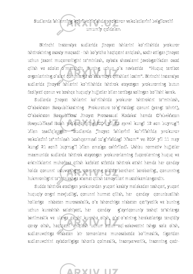 Sudlarda ishlarning ko`rib chiqishda prokuror vakolatlarini belgilovchi umumiy qoidalar. Birinchi instansiya sudlarida jinoyat ishlarini ko`rilishida prokuror ishtirokining asosiy maqsadi - ish bo`yicha haqiqatni aniqlash, sodir etilgan jinoyat uchun jazoni muqarrarligini ta’minlash, aybsiz shaxslarni javobgarlikdan ozod qilish va adolat o`rnatishdir. Buning uchun o`z navbatida “Huquq tartibot organlarining o`zlari qonunlarga so`zsiz rioya qilishlari lozim”. Birinchi instansiya sudlarida jinoyat ishlarini ko`rilishida ishtirok etayotgan prokurorning butun faoliyati qonun va boshqa huquqiy hujjatlar bilan tartibga solingan bo`lishi kerak. Sudlarda jinoyat ishlarini ko`rilishida prokuror ishtirokini ta’minlash, O`zbekiston Respublikasining Prokuratura to`g`risidagi qonuni (yangi tahriri), O`zbekiston Respublikasi Jinoyat Protsessual Kodeksi hamda O`zbekiston Respublikasi Bosh prokurorining 2004 yil 23 aprel kungi 12 son buyrug`i bilan tasdiqlangan “Sudlarda jinoyat ishlarini ko`rilishida prokuror vakolatini ta’minlash boshqarmasi to`g`risidagi Nizom” va 2004 yil 11 may kungi 21 sonli buyrug`i bilan amalga oshiriladi. Ushbu normativ hujjatlar mazmunida sudlarda ishtirok etayotgan prokurorlarning fuqarolarning huquq va erkinliklarini muhofaza qilish kafolati sifatida ishtirok etishi hamda har qanday holda qonunni ustuvorligini, qonuninng oldida barchani barobarligi, qonunning hukmronligini ta’minlashga xizmat qilish tamoyillari mustahkamlangandir. Sudda ishtirok etadigan prokurordan yuqori kasbiy malakadan tashqari, yuqori huquqiy ongni mavjudligi, qonunni hurmat qilish, har qanday qonunbuzilish hollariga nisbatan murosasizlik, o`z ishonchiga nisbatan qat’iyatlik va buning uchun kurashish salohiyati, har qanday g`ayriqonuniy tashqi ta’sirlarga berilmaslik va ularga qarshi kurasha olish, o`zi-o`zining harakatlariga tanqidiy qaray olish, haqiqatni aniqlash uchun butun aql-zakovatini ishga sola olish, sudlanuvchiga nisbatan bir tomonlama munosabatda bo`lmaslik, ilgaridan sudlanuvchini aybdorligiga ishonib qolmaslik, insonparvarlik, insonning qadr- 