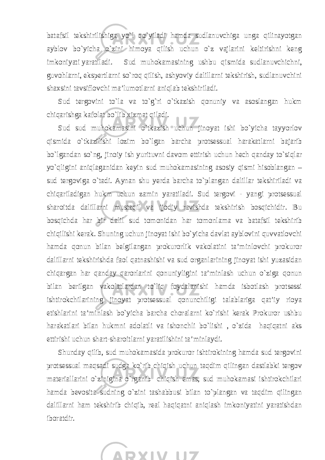 batafsil tekshirilishiga yo`l qo`yiladi hamda sudlanuvchiga unga qilinayotgan ayblov bo`yicha o`zini himoya qilish uchun o`z vajlarini keltirishni keng imkoniyati yaratiladi. Sud muhokamasining ushbu qismida sudlanuvchichni, guvohlarni, ekspertlarni so`roq qilish, ashyoviy dalillarni tekshirish, sudlanuvchini shaxsini tavsiflovchi ma’lumotlarni aniqlab tekshiriladi. Sud tergovini to`la va to`g`ri o`tkazish qonuniy va asoslangan hukm chiqarishga kafolat bo`lib xizmat qiladi. Sud sud muhokamasini o`tkazish uchun jinoyat ishi bo`yicha tayyorlov qismida o`tkazilishi lozim bo`lgan barcha protsessual harakatlarni bajarib bo`lgandan so`ng, jinoiy ish yurituvni davom ettirish uchun hech qanday to`siqlar yo`qligini aniqlaganidan keyin sud muhokamasining asosiy qismi hisoblangan – sud tergoviga o`tadi. Aynan shu yerda barcha to`plangan dalillar tekshiriladi va chiqariladigan hukm uchun zamin yaratiladi. Sud tergovi - yangi protsessual sharoitda dalillarni mustaqil va ijodiy ravishda tekshirish bosqichidir. Bu bosqichda har bir dalil sud tomonidan har tomonlama va batafsil tekshirib chiqilishi kerak. Shuning uchun jinoyat ishi bo`yicha davlat ayblovini quvvatlovchi hamda qonun bilan belgilangan prokurorlik vakolatini ta’minlovchi prokuror dalillarni tekshirishda faol qatnashishi va sud organlarining jinoyat ishi yuzasidan chiqargan har qanday qarorlarini qonuniyligini ta’minlash uchun o`ziga qonun bilan berilgan vakolatlardan to`liq foydalanishi hamda isbotlash protsessi ishtirokchilarining jinoyat protsessual qonunchiligi talablariga qat’iy rioya etishlarini ta’minlash bo`yicha barcha choralarni ko`rishi kerak Prokuror ushbu harakatlari bilan hukmni adolatli va ishonchli bo`lishi , o`zida haqiqatni aks ettirishi uchun shart-sharoitlarni yaratilishini ta’minlaydi. Shunday qilib, sud muhokamasida prokuror ishtirokining hamda sud tergovini protsessual maqsadi sudga ko`rib chiqish uchun taqdim qilingan dastlabki tergov materiallarini o`zinigina o`rganib chiqish emas, sud muhokamasi ishtirokchilari hamda bevosita sudning o`zini tashabbusi bilan to`plangan va taqdim qilingan dalillarni ham tekshirib chiqib, real haqiqatni aniqlash imkoniyatini yaratishdan iboratdir. 