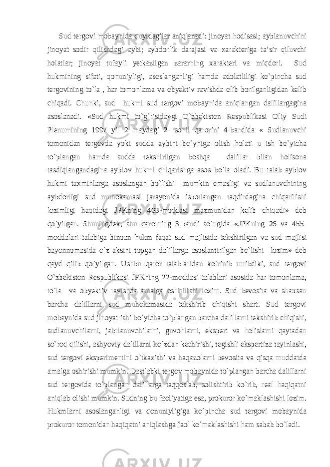 Sud tergovi mobaynida quyidagilar aniqlanadi: jinoyat hodisasi; ayblanuvchini jinoyat sodir qilishdagi aybi; aybdorlik darajasi va xarakteriga ta’sir qiluvchi holatlar; jinoyat tufayli yetkazilgan zararning xarakteri va miqdori. Sud hukmining sifati, qonuniyligi, asoslanganligi hamda adolatliligi ko`pincha sud tergovining to`la , har tomonlama va obyektiv ravishda olib borilganligidan kelib chiqadi. Chunki, sud hukmi sud tergovi mobaynida aniqlangan dalillargagina asoslanadi. «Sud hukmi to`g`risida»gi O`zbekiston Respublikasi Oliy Sudi Plenumining 1997 yil 2 maydagi 2- sonli qarorini 4-bandida « Sudlanuvchi tomonidan tergovda yoki sudda aybini bo`yniga olish holati u ish bo`yicha to`plangan hamda sudda tekshirilgan boshqa dalillar bilan holisona tasdiqlangandagina ayblov hukmi chiqarishga asos bo`la oladi. Bu talab ayblov hukmi taxminlarga asoslangan bo`lishi mumkin emasligi va sudlanuvchining aybdorligi sud muhokamasi jarayonida isbotlangan taqdirdagina chiqarilishi lozimligi haqidagi JPKning 463-moddasi mazmunidan kelib chiqadi» deb qo`yilgan. Shuningdek, shu qarorning 3-bandi so`ngida «JPKning 26 va 455- moddalari talabiga binoan hukm faqat sud majlisida tekshirilgan va sud majlisi bayonnomasida o`z aksini topgan dalillarga asoslantirilgan bo`lishi lozim» deb qayd qilib qo`yilgan. Ushbu qaror talablaridan ko`rinib turibdiki, sud tergovi O`zbekiston Respublikasi JPKning 22-moddasi talablari asosida har tomonlama, to`la va obyektiv ravishda amalga oshirilishi lozim. Sud bevosita va shaxsan barcha dalillarni sud muhokamasida tekshirib chiqishi shart. Sud tergovi mobaynida sud jinoyat ishi bo`yicha to`plangan barcha dalillarni tekshirib chiqishi, sudlanuvchilarni, jabrlanuvchilarni, guvohlarni, ekspert va holislarni qaytadan so`roq qilishi, ashyoviy dalillarni ko`zdan kechirishi, tegishli ekspertiza tayinlashi, sud tergovi eksperimentini o`tkazishi va haqazolarni bevosita va qisqa muddatda amalga oshirishi mumkin. Dastlabki tergov mobaynida to`plangan barcha dalillarni sud tergovida to`plangan dalillarga taqqoslab, solishtirib ko`rib, real haqiqatni aniqlab olishi mumkin. Sudning bu faoliyatiga esa, prokuror ko`maklashishi lozim. Hukmlarni asoslanganligi va qonuniyligiga ko`pincha sud tergovi mobaynida prokuror tomonidan haqiqatni aniqlashga faol ko`maklashishi ham sabab bo`ladi . 