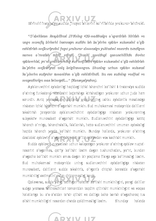 Birinchi instansiya sudida jinoyat ishlarini ko`rilishida prokuror ishtiroki. “O`zbekiston Respblikasi JPKning 439-moddasiga o`zgartirish kiritish va unga muvofiq birinchi instansya sudida ish bo`yicha ayblov xulosasini o`qib eshittirish majburiyatini faqat prokuror zimmasiga yuklashni nazarda tutadigan norma o`rnatish taklif etiladi. Chunki amaldagi qonunchilikda davlat ayblovchisi, ya’ni prokurorning sud majlisida ayblov xulosasini o`qib eshittirish bo`yicha majburiyati aniq belgilanmagan. Shuning uchun ayblov xulosasi ko`pincha sudyalar tomonidan o`qib eshittiriladi. Bu esa sudning vazifasi va maqsadlariga mos kelmaydi....” (Konsepsiyadan). Ayblanuvchini aybdorligi haqidagi ichki ishonchni bo`lishi 1-instansiya sudida o`zining funksional vazifasini bajarishga kirishadigan prokuror uchun juda ham zarurdir. Aniq protsessual holatlarda prokurorning ushbu aybdorlik masalasiga nisbatan ichki ishonchi o`zgarishi mumkin. Sud muhokamasi mobaynida dalillarni tekshirish jarayonida ayblanuvchchini aybdorligiga nisbatan prokurorning subyektiv munosabati o`zgarishi mumkin. Sudlanuvchini aybdorligiga kattiq ishonch o`rniga, ishonchsizlik, ikkilanish, hatto sudlanuvchini umuman aybsizligi haqida ishonch paydo bo`lishi mumkin. Bunday hollarda, prokuror o`zining dastlabki ayblovini o`zgartirishi yoki to`liq ayblovdan voz kechishi mumkin. Sudda ayblovni quvvatlash uchun kelayotgan prokuror o`zining ayblov nuqtai- nazarini o`zgarmas, qat’iy bo`lishi lozim degan tushunchadan, ya’ni, bundan o`zgacha bo`lishi mumkin emas degan bir yoqlama fikrga ega bo`lmasligi lozim. Sud muhokamasi mobaynida uning sudlanuvchini aybdorligiga nisbatan munosabati, dalillarni sudda tekshirib, o`rganib chiqish borasida o`zgarishi mumkinligi extimolini esdan chiqarmasligi kerak. Qolaversa, sudda yangi ochilgan holatlar bo`lishi mumkinligini, yangi dalillar sudga protsess ishtirokchilari tomonidan taqdim qilinishi mumkinligini va voqea holatlariga bu o`z-o`zidan ta’sir qilishi va dalilga baho berish o`zgacharoq tus olishi mumkinligini nazardan chetda qoldirmasligi lozim. Shunday holatda 