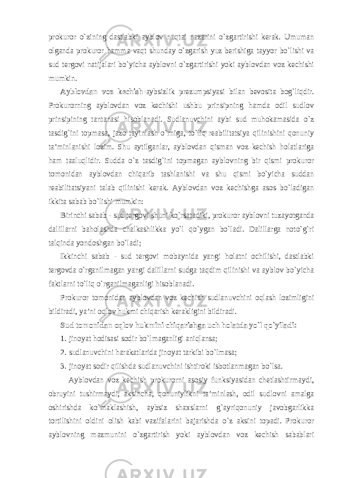 prokuror o`zining dastlabki ayblov nuqtai nazarini o`zgartirishi kerak. Umuman olganda prokuror hamma vaqt shunday o`zgarish yuz berishiga tayyor bo`lishi va sud tergovi natijalari bo`yicha ayblovni o`zgartirishi yoki ayblovdan voz kechishi mumkin. Ayblovdan voz kechish- aybsizlik prezumpsiyasi bilan bevosita bog`liqdir. Prokurorning ayblovdan voz kechishi ushbu prinsipning hamda odil sudlov prinsipining tantanasi hisoblanadi. Sudlanuvchini aybi sud muhokamasida o`z tasdig`ini topmasa, jazo tayinlash o`rniga, to`liq reabilitatsiya qilinishini qonuniy ta’minlanishi lozim. Shu aytilganlar, ayblovdan qisman voz kechish holatlariga ham taaluqlidir. Sudda o`z tasdig`ini topmagan ayblovning bir qismi prokuror tomonidan ayblovdan chiqarib tashlanishi va shu qismi bo`yicha suddan reabilitatsiyani talab qilinishi kerak. Ayblovdan voz kechishga asos bo`ladigan ikkita sabab bo`lishi mumkin: Birinchi sabab - sud tergovi shuni ko`rsatadiki, prokuror ayblovni tuzayotganda dalillarni baholashda chalkashlikka yo`l qo`ygan bo`ladi. Dalillarga noto`g`ri talqinda yondoshgan bo`ladi; Ikkinchi sabab - sud tergovi mobaynida yangi holatni ochilishi, dastlabki tergovda o`rganilmagan yangi dalillarni sudga taqdim qilinishi va ayblov bo`yicha faktlarni to`liq o`rganilmaganligi hisoblanadi. Prokuror tomonidan ayblovdan voz kechish sudlanuvchini oqlash lozimligini bildiradi, ya’ni oqlov hukmi chiqarish kerakligini bildiradi. Sud tomonidan oqlov hukmini chiqarishga uch holatda yo`l qo`yiladi: 1. jinoyat hodisasi sodir bo`lmaganligi aniqlansa; 2. sudlanuvchini harakatlarida jinoyat tarkibi bo`lmasa; 3. jinoyat sodir qilishda sudlanuvchini ishtiroki isbotlanmagan bo`lsa. Ayblovdan voz kechish prokurorni asosiy funksiyasidan chetlashtirmaydi, obruyini tushirmaydi, aksincha, qonuniylikni ta’minlash, odil sudlovni amalga oshirishda ko`maklashish, aybsiz shaxslarni g`ayriqonuniy javobgarlikka tortilishini oldini olish kabi vazifalarini bajarishda o`z aksini topadi. Prokuror ayblovning mazmunini o`zgartirish yoki ayblovdan voz kechish sabablari 