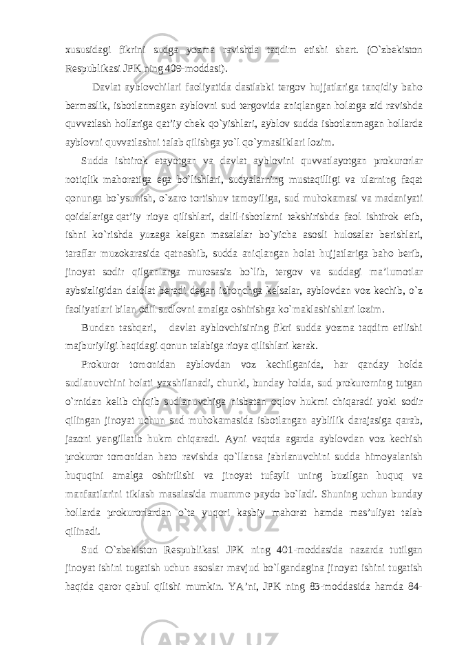 xususidagi fikrini sudga yozma ravishda taqdim etishi shart. (O`zbekiston Respublikasi JPK ning 409-moddasi). Davlat ayblovchilari faoliyatida dastlabki tergov hujjatlariga tanqidiy baho bermaslik, isbotlanmagan ayblovni sud tergovida aniqlangan holatga zid ravishda quvvatlash hollariga qat’iy chek qo`yishlari, ayblov sudda isbotlanmagan hollarda ayblovni quvvatlashni talab qilishga yo`l qo`ymasliklari lozim. Sudda ishtirok etayotgan va davlat ayblovini quvvatlayotgan prokurorlar notiqlik mahoratiga ega bo`lishlari, sudyalarning mustaqilligi va ularning faqat qonunga bo`ysunish, o`zaro tortishuv tamoyiliga, sud muhokamasi va madaniyati qoidalariga qat’iy rioya qilishlari, dalil-isbotlarni tekshirishda faol ishtirok etib, ishni ko`rishda yuzaga kelgan masalalar bo`yicha asosli hulosalar berishlari, taraflar muzokarasida qatnashib, sudda aniqlangan holat hujjatlariga baho berib, jinoyat sodir qilganlarga murosasiz bo`lib, tergov va suddagi ma’lumotlar aybsizligidan dalolat beradi degan ishonchga kelsalar, ayblovdan voz kechib, o`z faoliyatlari bilan odil sudlovni amalga oshirishga ko`maklashishlari lozim. Bundan tashqari, davlat ayblovchisining fikri sudda yozma taqdim etilishi majburiyligi haqidagi qonun talabiga rioya qilishlari kerak. Prokuror tomonidan ayblovdan voz kechilganida, har qanday holda sudlanuvchini holati yaxshilanadi, chunki, bunday holda, sud prokurorning tutgan o`rnidan kelib chiqib sudlanuvchiga nisbatan oqlov hukmi chiqaradi yoki sodir qilingan jinoyat uchun sud muhokamasida isbotlangan ayblilik darajasiga qarab, jazoni yengillatib hukm chiqaradi. Ayni vaqtda agarda ayblovdan voz kechish prokuror tomonidan hato ravishda qo`llansa jabrlanuvchini sudda himoyalanish huquqini amalga oshirilishi va jinoyat tufayli uning buzilgan huquq va manfaatlarini tiklash masalasida muammo paydo bo`ladi. Shuning uchun bunday hollarda prokurorlardan o`ta yuqori kasbiy mahorat hamda mas’uliyat talab qilinadi. Sud O`zbekiston Respublikasi JPK ning 401-moddasida nazarda tutilgan jinoyat ishini tugatish uchun asoslar mavjud bo`lgandagina jinoyat ishini tugatish haqida qaror qabul qilishi mumkin. YA’ni, JPK ning 83-moddasida hamda 84- 