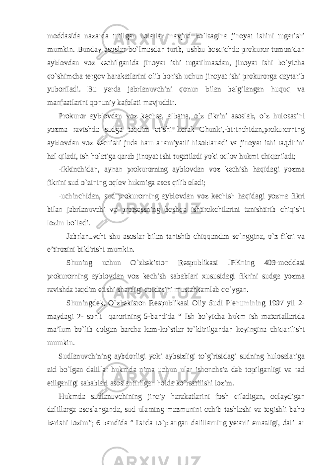 moddasida nazarda tutilgan holatlar mavjud bo`lsagina jinoyat ishini tugatishi mumkin. Bunday asoslar bo`lmasdan turib, ushbu bosqichda prokuror tomonidan ayblovdan voz kechilganida jinoyat ishi tugatilmasdan, jinoyat ishi bo`yicha qo`shimcha tergov harakatlarini olib borish uchun jinoyat ishi prokurorga qaytarib yuboriladi. Bu yerda jabrlanuvchini qonun bilan belgilangan huquq va manfaatlarini qonuniy kafolati mavjuddir. Prokuror ayblovdan voz kechsa, albatta, o`z fikrini asoslab, o`z hulosasini yozma ravishda sudga taqdim etishi kerak Chunki,-birinchidan,prokurorning ayblovdan voz kechishi juda ham ahamiyatli hisoblanadi va jinoyat ishi taqdirini hal qiladi, ish holatiga qarab jinoyat ishi tugatiladi yoki oqlov hukmi chiqariladi; -ikkinchidan, aynan prokurorning ayblovdan voz kechish haqidagi yozma fikrini sud o`zining oqlov hukmiga asos qilib oladi; -uchinchidan, sud prokurorning ayblovdan voz kechish haqidagi yozma fikri bilan jabrlanuvchi va protsessning boshqa ishtirokchilarini tanishtirib chiqishi lozim bo`ladi. Jabrlanuvchi shu asoslar bilan tanishib chiqqandan so`nggina, o`z fikri va e’tirozini bildirishi mumkin. Shuning uchun O`zbekiston Respublikasi JPKning 409-moddasi prokurorning ayblovdan voz kechish sabablari xususidagi fikrini sudga yozma ravishda taqdim etishi shartligi qoidasini mustahkamlab qo`ygan. Shuningdek, O`zbekiston Respublikasi Oliy Sudi Plenumining 1997 yil 2- maydagi 2- sonli qarorining 5-bandida “ Ish bo`yicha hukm ish materiallarida ma’lum bo`lib qolgan barcha kam-ko`stlar to`ldirilgandan keyingina chiqarilishi mumkin. Sudlanuvchining aybdorligi yoki aybsizligi to`g`risidagi sudning hulosalariga zid bo`lgan dalillar hukmda nima uchun ular ishonchsiz deb topilganligi va rad etilganligi sabablari asoslantirilgan holda ko`rsatilishi lozim. Hukmda sudlanuvchining jinoiy harakatlarini fosh qiladigan, oqlaydigan dalillarga asoslanganda, sud ularning mazmunini ochib tashlashi va tegishli baho berishi lozim”; 6-bandida ” Ishda to`plangan dalillarning yetarli emasligi, dalillar 