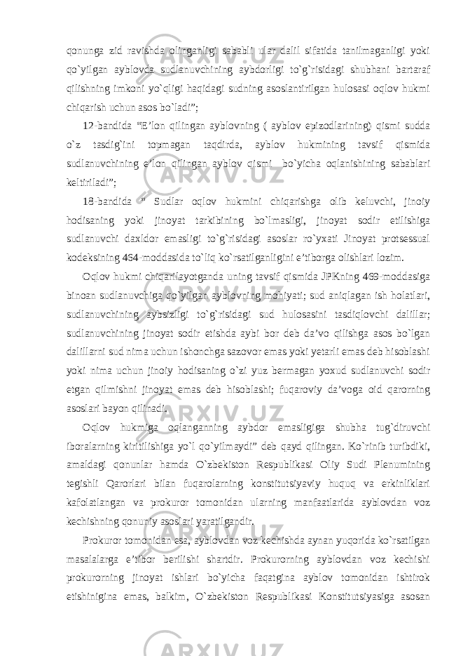 qonunga zid ravishda olinganligi sababli ular dalil sifatida tanilmaganligi yoki qo`yilgan ayblovda sudlanuvchining aybdorligi to`g`risidagi shubhani bartaraf qilishning imkoni yo`qligi haqidagi sudning asoslantirilgan hulosasi oqlov hukmi chiqarish uchun asos bo`ladi”; 12-bandida “E’lon qilingan ayblovning ( ayblov epizodlarining) qismi sudda o`z tasdig`ini topmagan taqdirda, ayblov hukmining tavsif qismida sudlanuvchining e’lon qilingan ayblov qismi bo`yicha oqlanishining sabablari keltiriladi”; 18-bandida “ Sudlar oqlov hukmini chiqarishga olib keluvchi, jinoiy hodisaning yoki jinoyat tarkibining bo`lmasligi, jinoyat sodir etilishiga sudlanuvchi daxldor emasligi to`g`risidagi asoslar ro`yxati Jinoyat protsessual kodeksining 464-moddasida to`liq ko`rsatilganligini e’tiborga olishlari lozim. Oqlov hukmi chiqarilayotganda uning tavsif qismida JPKning 469-moddasiga binoan sudlanuvchiga qo`yilgan ayblovning mohiyati; sud aniqlagan ish holatlari, sudlanuvchining aybsizligi to`g`risidagi sud hulosasini tasdiqlovchi dalillar; sudlanuvchining jinoyat sodir etishda aybi bor deb da’vo qilishga asos bo`lgan dalillarni sud nima uchun ishonchga sazovor emas yoki yetarli emas deb hisoblashi yoki nima uchun jinoiy hodisaning o`zi yuz bermagan yoxud sudlanuvchi sodir etgan qilmishni jinoyat emas deb hisoblashi; fuqaroviy da’voga oid qarorning asoslari bayon qilinadi. Oqlov hukmiga oqlanganning aybdor emasligiga shubha tug`diruvchi iboralarning kiritilishiga yo`l qo`yilmaydi” deb qayd qilingan. Ko`rinib turibdiki, amaldagi qonunlar hamda O`zbekiston Respublikasi Oliy Sudi Plenumining tegishli Qarorlari bilan fuqarolarning konstitutsiyaviy huquq va erkinliklari kafolatlangan va prokuror tomonidan ularning manfaatlarida ayblovdan voz kechishning qonuniy asoslari yaratilgandir. Prokuror tomonidan esa, ayblovdan voz kechishda aynan yuqorida ko`rsatilgan masalalarga e’tibor berilishi shartdir. Prokurorning ayblovdan voz kechishi prokurorning jinoyat ishlari bo`yicha faqatgina ayblov tomonidan ishtirok etishinigina emas, balkim, O`zbekiston Respublikasi Konstitutsiyasiga asosan 