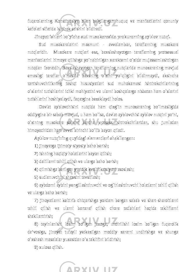 fuqarolarning Konstitutsiya bilan belgilangan huquq va manfaatlarini qonuniy kafolati sifatida ishtirok etishini bildiradi. Jinoyat ishlari bo`yicha sud muzokarasida prokurorning ayblov nutqi. Sud muzokaralarini mazmuni - avvalambor, taraflarning muzokara nutqlaridir. Muzokara nutqlari esa, baxslashayotgan taraflarning protsessual manfaatlarini himoya qilishga yo`naltirilgan xarakterni o`zida mujassamlashtirgan nutqdan iboratdir. Baxslashayotgan taraflarning nutqlarida munozaraning mavjud emasligi taraflar o`rtasida baxsning o`zini yo`qligini bildirmaydi, aksincha tortishuvchilikning tashqi hususiyatlari sud muhokamasi ishtirokchilarining o`zlarini tutishlarini ichki mohiyatini va ularni boshqalarga nisbatan ham o`zlarini tutishlarini hoshiyalaydi, faqatgina bezaklaydi holos. Davlat ayblovchisini nutqida ham qizg`in munozaraning bo`lmasligida oddiygina bir sabab mavjud, u ham bo`lsa, davlat ayblovchisi ayblov nutqini ya’ni, o`zining muzokara so`zini barcha protsess ishtirokchilaridan, shu jumladan himoyachidan ham avval birinchi bo`lib bayon qiladi . Ayblov nutqining quyidagi elementlari shakllangan : 1) jinoyatga ijtimoiy-siyosiy baho berish; 2) ishning haqiqiy holatlarini bayon qilish; 3) dalillarni tahlil qilish va ularga baho berish; 4) qilmishga berilgan yuridik kvalifikatsiyani asoslash; 5) sudlanuvchini shaxsini tavsiflash; 6) aybdorni aybini yengillashtiruvchi va og`irlashtiruvchi holatlarni tahlil qilish va ularga baho berish; 7) jinoyatlarni keltirib chiqarishga yordam bergan sabab va shart-sharoitlarni tahlil qilish va ularni bartaraf qilish chora tadbirlari haqida takliflarni shakllantirish; 8) tayinlanishi lozim bo`lgan jazoga, undirilishi lozim bo`lgan fuqarolik da’vosiga, jinoyat tufayli yetkazilgan moddiy zararni undirishga va shunga o`xshash masalalar yuzasidan o`z taklifini bildirish; 9) xulosa qilish. 