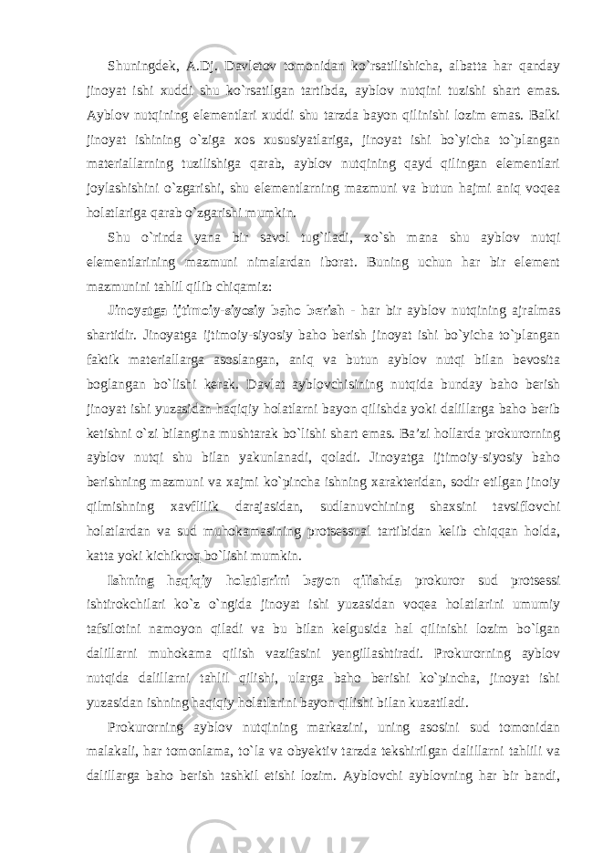 Shuningdek, A.Dj. Davletov tomonidan ko`rsatilishicha, albatta har qanday jinoyat ishi xuddi shu ko`rsatilgan tartibda, ayblov nutqini tuzishi shart emas. Ayblov nutqining elementlari xuddi shu tarzda bayon qilinishi lozim emas. Balki jinoyat ishining o`ziga xos xususiyatlariga, jinoyat ishi bo`yicha to`plangan materiallarning tuzilishiga qarab, ayblov nutqining qayd qilingan elementlari joylashishini o`zgarishi, shu elementlarning mazmuni va butun hajmi aniq voqea holatlariga qarab o`zgarishi mumkin. Shu o`rinda yana bir savol tug`iladi, xo`sh mana shu ayblov nutqi elementlarining mazmuni nimalardan iborat. Buning uchun har bir element mazmunini tahlil qilib chiqamiz: Jinoyatga ijtimoiy-siyosiy baho berish - har bir ayblov nutqining ajralmas shartidir. Jinoyatga ijtimoiy-siyosiy baho berish jinoyat ishi bo`yicha to`plangan faktik materiallarga asoslangan, aniq va butun ayblov nutqi bilan bevosita boglangan bo`lishi kerak. Davlat ayblovchisining nutqida bunday baho berish jinoyat ishi yuzasidan haqiqiy holatlarni bayon qilishda yoki dalillarga baho berib ketishni o`zi bilangina mushtarak bo`lishi shart emas. Ba’zi hollarda prokurorning ayblov nutqi shu bilan yakunlanadi, qoladi. Jinoyatga ijtimoiy-siyosiy baho berishning mazmuni va xajmi ko`pincha ishning xarakteridan, sodir etilgan jinoiy qilmishning xavflilik darajasidan, sudlanuvchining shaxsini tavsiflovchi holatlardan va sud muhokamasining protsessual tartibidan kelib chiqqan holda, katta yoki kichikroq bo`lishi mumkin. Ishning haqiqiy holatlarini bayon qilishda prokuror sud protsessi ishtirokchilari ko`z o`ngida jinoyat ishi yuzasidan voqea holatlarini umumiy tafsilotini namoyon qiladi va bu bilan kelgusida hal qilinishi lozim bo`lgan dalillarni muhokama qilish vazifasini yengillashtiradi. Prokurorning ayblov nutqida dalillarni tahlil qilishi, ularga baho berishi ko`pincha, jinoyat ishi yuzasidan ishning haqiqiy holatlarini bayon qilishi bilan kuzatiladi. Prokurorning ayblov nutqining markazini, uning asosini sud tomonidan malakali, har tomonlama, to`la va obyektiv tarzda tekshirilgan dalillarni tahlili va dalillarga baho berish tashkil etishi lozim. Ayblovchi ayblovning har bir bandi, 