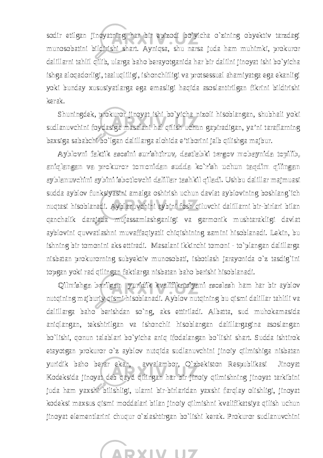 sodir etilgan jinoyatning har bir epizodi bo`yicha o`zining obyektiv tarzdagi munosobatini bildirishi shart. Ayniqsa, shu narsa juda ham muhimki, prokuror dalillarni tahlil qilib, ularga baho berayotganida har bir dalilni jinoyat ishi bo`yicha ishga aloqadorligi, taaluqliligi, ishonchliligi va protsessual ahamiyatga ega ekanligi yoki bunday xususiyatlarga ega emasligi haqida asoslantirilgan fikrini bildirishi kerak. Shuningdek, prokuror jinoyat ishi bo`yicha nizoli hisoblangan, shubhali yoki sudlanuvchini foydasiga masalani hal qilish uchun gapiradigan, ya’ni taraflarning baxsiga sababchi bo`lgan dalillarga alohida e’tiborini jalb qilishga majbur. Ayblovni faktik asosini surishtiruv, dastlabki tergov mobaynida topilib, aniqlangan va prokuror tomonidan sudda ko`rish uchun taqdim qilingan ayblanuvchini aybini isbotlovchi dalillar tashkil qiladi. Ushbu dalillar majmuasi sudda ayblov funksiyasini amalga oshirish uchun davlat ayblovining boshlang`ich nuqtasi hisoblanadi. Ayblanuvchini aybini fosh qiluvchi dalillarni bir-birlari bilan qanchalik darajada mujassamlashganligi va garmonik mushtarakligi davlat ayblovini quvvatlashni muvaffaqiyatli chiqishining zamini hisoblanadi. Lekin, bu ishning bir tomonini aks ettiradi. Masalani ikkinchi tomoni - to`plangan dalillarga nisbatan prokurorning subyektiv munosobati, isbotlash jarayonida o`z tasdig`ini topgan yoki rad qilingan faktlarga nisbatan baho berishi hisoblanadi. Qilmishga berilgan yuridik kvalifikatsiyani asoslash ham har bir ayblov nutqining majburiy qismi hisoblanadi. Ayblov nutqining bu qismi dalillar tahlili va dalillarga baho berishdan so`ng, aks ettiriladi. Albatta, sud muhokamasida aniqlangan, tekshirilgan va ishonchli hisoblangan dalillargagina asoslangan bo`lishi, qonun talablari bo`yicha aniq ifodalangan bo`lishi shart. Sudda ishtirok etayotgan prokuror o`z ayblov nutqida sudlanuvchini jinoiy qilmishiga nisbatan yuridik baho berar ekan, avvalambor, O`zbekiston Respublikasi Jinoyat Kodeksida jinoyat deb qayd qilingan har bir jinoiy qilmishning jinoyat tarkibini juda ham yaxshi bilishligi, ularni bir-birlaridan yaxshi farqlay olishligi, jinoyat kodeksi maxsus qismi moddalari bilan jinoiy qilmishni kvalifikatsiya qilish uchun jinoyat elementlarini chuqur o`zlashtirgan bo`lishi kerak. Prokuror sudlanuvchini 