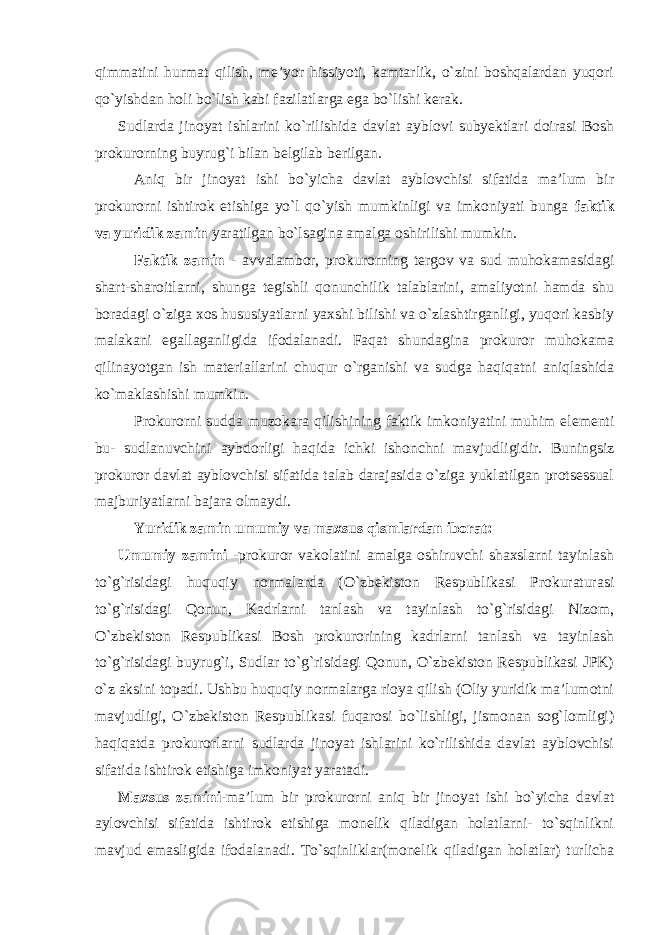 qimmatini hurmat qilish, me’yor hissiyoti, kamtarlik, o`zini boshqalardan yuqori qo`yishdan holi bo`lish kabi fazilatlarga ega bo`lishi kerak. Sudlarda jinoyat ishlarini ko`rilishida davlat ayblovi subyektlari doirasi Bosh prokurorning buyrug`i bilan belgilab berilgan. Aniq bir jinoyat ishi bo`yicha davlat ayblovchisi sifatida ma’lum bir prokurorni ishtirok etishiga yo`l qo`yish mumkinligi va imkoniyati bunga faktik va yuridik zamin yaratilgan bo`lsagina amalga oshirilishi mumkin. Faktik zamin - avvalambor, prokurorning tergov va sud muhokamasidagi shart-sharoitlarni, shunga tegishli qonunchilik talablarini, amaliyotni hamda shu boradagi o`ziga xos hususiyatlarni yaxshi bilishi va o`zlashtirganligi, yuqori kasbiy malakani egallaganligida ifodalanadi. Faqat shundagina prokuror muhokama qilinayotgan ish materiallarini chuqur o`rganishi va sudga haqiqatni aniqlashida ko`maklashishi mumkin. Prokurorni sudda muzokara qilishining faktik imkoniyatini muhim elementi bu- sudlanuvchini aybdorligi haqida ichki ishonchni mavjudligidir. Buningsiz prokuror davlat ayblovchisi sifatida talab darajasida o`ziga yuklatilgan protsessual majburiyatlarni bajara olmaydi. Yuridik zamin umumiy va maxsus qismlardan iborat: Umumiy zamini -prokuror vakolatini amalga oshiruvchi shaxslarni tayinlash to`g`risidagi huquqiy normalarda (O`zbekiston Respublikasi Prokuraturasi to`g`risidagi Qonun, Kadrlarni tanlash va tayinlash to`g`risidagi Nizom, O`zbekiston Respublikasi Bosh prokurorining kadrlarni tanlash va tayinlash to`g`risidagi buyrug`i, Sudlar to`g`risidagi Qonun, O`zbekiston Respublikasi JPK) o`z aksini topadi. Ushbu huquqiy normalarga rioya qilish (Oliy yuridik ma’lumotni mavjudligi, O`zbekiston Respublikasi fuqarosi bo`lishligi, jismonan sog`lomligi) haqiqatda prokurorlarni sudlarda jinoyat ishlarini ko`rilishida davlat ayblovchisi sifatida ishtirok etishiga imkoniyat yaratadi. Maxsus zamini -ma’lum bir prokurorni aniq bir jinoyat ishi bo`yicha davlat aylovchisi sifatida ishtirok etishiga monelik qiladigan holatlarni- to`sqinlikni mavjud emasligida ifodalanadi. To`sqinliklar(monelik qiladigan holatlar) turlicha 