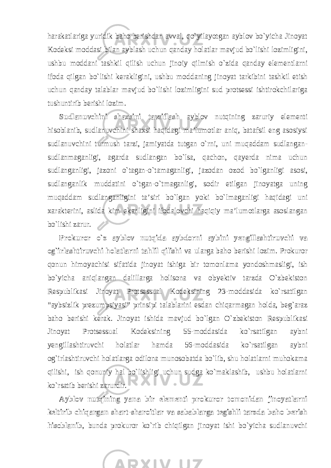 harakatlariga yuridik baho berishdan avval, qo`yilayotgan ayblov bo`yicha Jinoyat Kodeksi moddasi bilan ayblash uchun qanday holatlar mavjud bo`lishi lozimligini, ushbu moddani tashkil qilish uchun jinoiy qilmish o`zida qanday elementlarni ifoda qilgan bo`lishi kerakligini, ushbu moddaning jinoyat tarkibini tashkil etish uchun qanday talablar mavjud bo`lishi lozimligini sud protsessi ishtirokchilariga tushuntirib berishi lozim. Sudlanuvchini shaxsini tavsiflash ayblov nutqining zaruriy elementi hisoblanib, sudlanuvchini shaxsi haqidagi ma’lumotlar aniq, batafsil eng asosiysi sudlanuvchini turmush tarzi, jamiyatda tutgan o`rni, uni muqaddam sudlangan- sudlanmaganligi, agarda sudlangan bo`lsa, qachon, qayerda nima uchun sudlanganligi, jazoni o`tagan-o`tamaganligi, jazodan ozod bo`lganligi asosi, sudlanganlik muddatini o`tgan-o`tmaganligi, sodir etilgan jinoyatga uning muqaddam sudlanganligini ta’siri bo`lgan yoki bo`lmaganligi haqidagi uni xarakterini, aslida kim ekanligini ifodalovchi haqiqiy ma’lumotlarga asoslangan bo`lishi zarur. Prokuror o`z ayblov nutqida aybdorni aybini yengillashtiruvchi va og`irlashtiruvchi holatlarni tahlil qilishi va ularga baho berishi lozim. Prokuror qonun himoyachisi sifatida jinoyat ishiga bir tomonlama yondoshmasligi, ish bo`yicha aniqlangan dalillarga holisona va obyektiv tarzda O`zbekiston Respublikasi Jinoyat Protsessual Kodeksining 23-moddasida ko`rsatilgan “aybsizlik prezumpsiyasi” prinsipi talablarini esdan chiqarmagan holda, beg`araz baho berishi kerak. Jinoyat ishida mavjud bo`lgan O`zbekiston Respublikasi Jinoyat Protsessual Kodeksining 55-moddasida ko`rsatilgan aybni yengillashtiruvchi holatlar hamda 56-moddasida ko`rsatilgan aybni og`irlashtiruvchi holatlarga odilona munosobatda bo`lib, shu holatlarni muhokama qilishi, ish qonuniy hal bo`lishligi uchun sudga ko`maklashib, ushbu holatlarni ko`rsatib berishi zarurdir. Ayblov nutqining yana bir elementi prokuror tomonidan jinoyatlarni keltirib chiqargan shart-sharoitlar va sabablarga tegishli tarzda baho berish hisoblanib , bunda prokuror ko`rib chiqilgan jinoyat ishi bo`yicha sudlanuvchi 