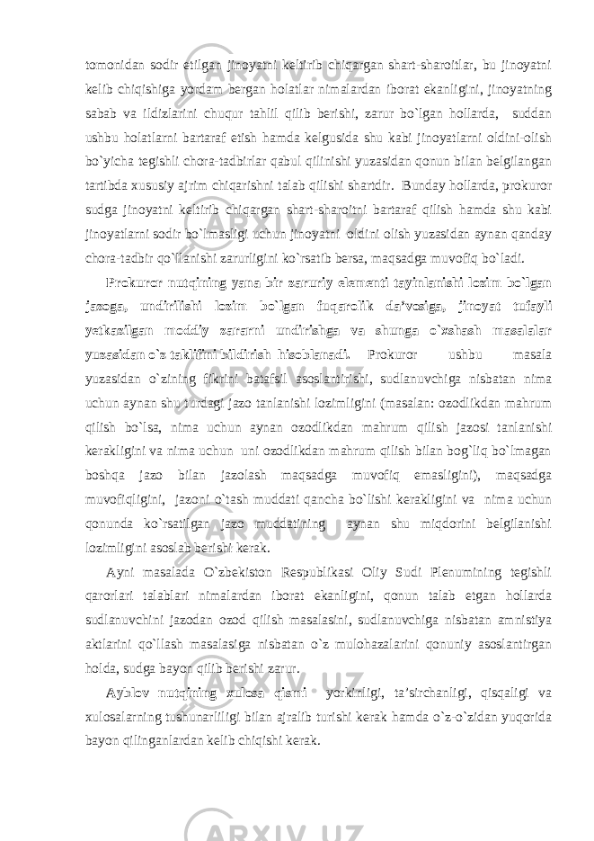 tomonidan sodir etilgan jinoyatni keltirib chiqargan shart-sharoitlar, bu jinoyatni kelib chiqishiga yordam bergan holatlar nimalardan iborat ekanligini, jinoyatning sabab va ildizlarini chuqur tahlil qilib berishi, zarur bo`lgan hollarda, suddan ushbu holatlarni bartaraf etish hamda kelgusida shu kabi jinoyatlarni oldini-olish bo`yicha tegishli chora-tadbirlar qabul qilinishi yuzasidan qonun bilan belgilangan tartibda xususiy ajrim chiqarishni talab qilishi shartdir. Bunday hollarda, prokuror sudga jinoyatni keltirib chiqargan shart-sharoitni bartaraf qilish hamda shu kabi jinoyatlarni sodir bo`lmasligi uchun jinoyatni oldini olish yuzasidan aynan qanday chora-tadbir qo`llanishi zarurligini ko`rsatib bersa, maqsadga muvofiq bo`ladi. Prokuror nutqining yana bir zaruriy elementi tayinlanishi lozim bo`lgan jazoga, undirilishi lozim bo`lgan fuqarolik da’vosiga, jinoyat tufayli yetkazilgan moddiy zararni undirishga va shunga o`xshash masalalar yuzasidan o`z taklifini bildirish hisoblanadi. Prokuror ushbu masala yuzasidan o`zining fikrini batafsil asoslantirishi, sudlanuvchiga nisbatan nima uchun aynan shu turdagi jazo tanlanishi lozimligini (masalan: ozodlikdan mahrum qilish bo`lsa, nima uchun aynan ozodlikdan mahrum qilish jazosi tanlanishi kerakligini va nima uchun uni ozodlikdan mahrum qilish bilan bog`liq bo`lmagan boshqa jazo bilan jazolash maqsadga muvofiq emasligini), maqsadga muvofiqligini, jazoni o`tash muddati qancha bo`lishi kerakligini va nima uchun qonunda ko`rsatilgan jazo muddatining aynan shu miqdorini belgilanishi lozimligini asoslab berishi kerak. Ayni masalada O`zbekiston Respublikasi Oliy Sudi Plenumining tegishli qarorlari talablari nimalardan iborat ekanligini, qonun talab etgan hollarda sudlanuvchini jazodan ozod qilish masalasini, sudlanuvchiga nisbatan amnistiya aktlarini qo`llash masalasiga nisbatan o`z mulohazalarini qonuniy asoslantirgan holda, sudga bayon qilib berishi zarur. Ayblov nutqining xulosa qismi yorkinligi, ta’sirchanligi, qisqaligi va xulosalarning tushunarliligi bilan ajralib turishi kerak hamda o`z-o`zidan yuqorida bayon qilinganlardan kelib chiqishi kerak. 