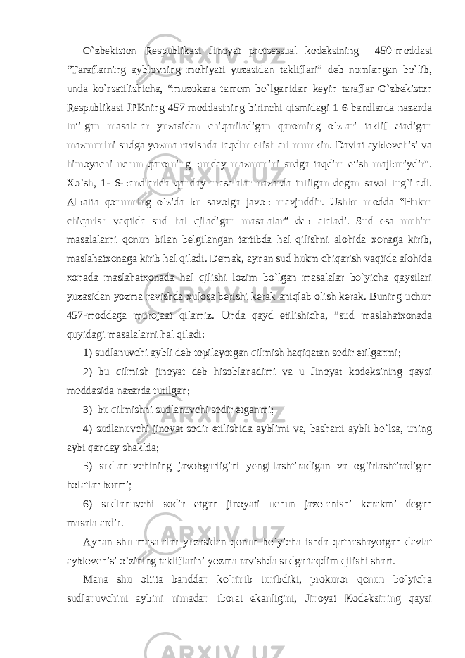 O`zbekiston Respublikasi Jinoyat protsessual kodeksining 450-moddasi “Taraflarning ayblovning mohiyati yuzasidan takliflari” deb nomlangan bo`lib, unda ko`rsatilishicha, “muzokara tamom bo`lganidan keyin taraflar O`zbekiston Respublikasi JPKning 457-moddasining birinchi qismidagi 1-6-bandlarda nazarda tutilgan masalalar yuzasidan chiqariladigan qarorning o`zlari taklif etadigan mazmunini sudga yozma ravishda taqdim etishlari mumkin. Davlat ayblovchisi va himoyachi uchun qarorning bunday mazmunini sudga taqdim etish majburiydir”. Xo`sh, 1- 6-bandlarida qanday masalalar nazarda tutilgan degan savol tug`iladi. Albatta qonunning o`zida bu savolga javob mavjuddir. Ushbu modda “Hukm chiqarish vaqtida sud hal qiladigan masalalar” deb ataladi. Sud esa muhim masalalarni qonun bilan belgilangan tartibda hal qilishni alohida xonaga kirib, maslahatxonaga kirib hal qiladi. Demak, aynan sud hukm chiqarish vaqtida alohida xonada maslahatxonada hal qilishi lozim bo`lgan masalalar bo`yicha qaysilari yuzasidan yozma ravishda xulosa berishi kerak aniqlab olish kerak. Buning uchun 457-moddaga murojaat qilamiz. Unda qayd etilishicha, ”sud maslahatxonada quyidagi masalalarni hal qiladi: 1) sudlanuvchi aybli deb topilayotgan qilmish haqiqatan sodir etilganmi; 2) bu qilmish jinoyat deb hisoblanadimi va u Jinoyat kodeksining qaysi moddasida nazarda tutilgan; 3) bu qilmishni sudlanuvchi sodir etganmi; 4) sudlanuvchi jinoyat sodir etilishida ayblimi va, basharti aybli bo`lsa, uning aybi qanday shaklda; 5) sudlanuvchining javobgarligini yengillashtiradigan va og`irlashtiradigan holatlar bormi; 6) sudlanuvchi sodir etgan jinoyati uchun jazolanishi kerakmi degan masalalardir. Aynan shu masalalar yuzasidan qonun bo`yicha ishda qatnashayotgan davlat ayblovchisi o`zining takliflarini yozma ravishda sudga taqdim qilishi shart. Mana shu oltita banddan ko`rinib turibdiki, prokuror qonun bo`yicha sudlanuvchini aybini nimadan iborat ekanligini, Jinoyat Kodeksining qaysi 