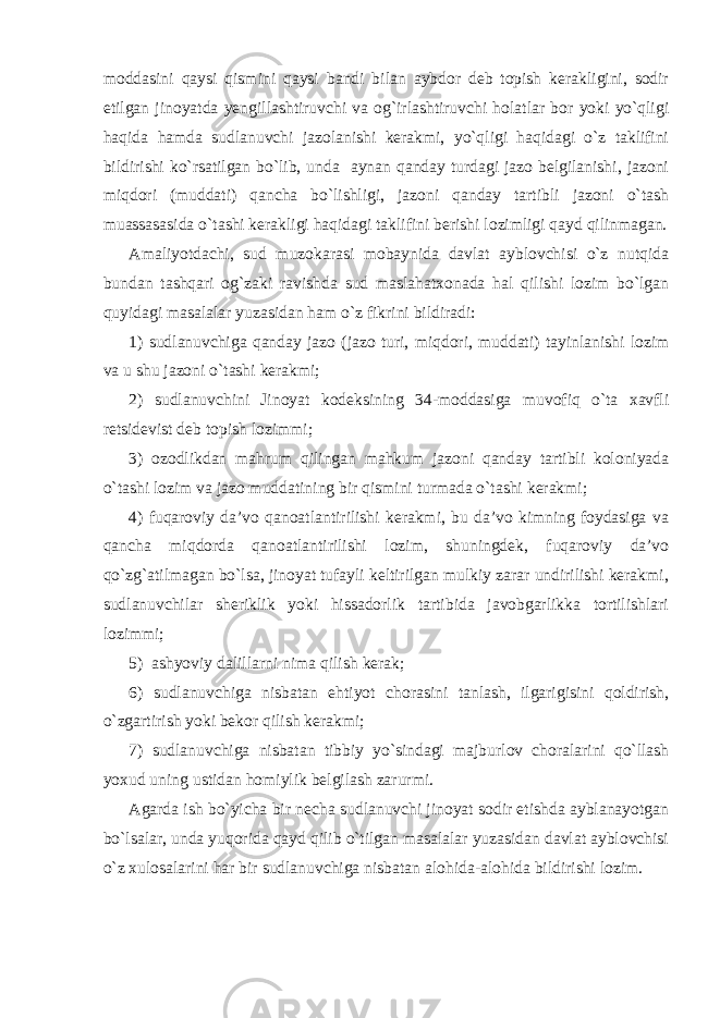 moddasini qaysi qismini qaysi bandi bilan aybdor deb topish kerakligini, sodir etilgan jinoyatda yengillashtiruvchi va og`irlashtiruvchi holatlar bor yoki yo`qligi haqida hamda sudlanuvchi jazolanishi kerakmi, yo`qligi haqidagi o`z taklifini bildirishi ko`rsatilgan bo`lib, unda aynan qanday turdagi jazo belgilanishi, jazoni miqdori (muddati) qancha bo`lishligi, jazoni qanday tartibli jazoni o`tash muassasasida o`tashi kerakligi haqidagi taklifini berishi lozimligi qayd qilinmagan. Amaliyotdachi, sud muzokarasi mobaynida davlat ayblovchisi o`z nutqida bundan tashqari og`zaki ravishda sud maslahatxonada hal qilishi lozim bo`lgan quyidagi masalalar yuzasidan ham o`z fikrini bildiradi: 1) sudlanuvchiga qanday jazo (jazo turi, miqdori, muddati) tayinlanishi lozim va u shu jazoni o`tashi kerakmi; 2) sudlanuvchini Jinoyat kodeksining 34-moddasiga muvofiq o`ta xavfli retsidevist deb topish lozimmi; 3) ozodlikdan mahrum qilingan mahkum jazoni qanday tartibli koloniyada o`tashi lozim va jazo muddatining bir qismini turmada o`tashi kerakmi; 4) fuqaroviy da’vo qanoatlantirilishi kerakmi, bu da’vo kimning foydasiga va qancha miqdorda qanoatlantirilishi lozim, shuningdek, fuqaroviy da’vo qo`zg`atilmagan bo`lsa, jinoyat tufayli keltirilgan mulkiy zarar undirilishi kerakmi, sudlanuvchilar sheriklik yoki hissadorlik tartibida javobgarlikka tortilishlari lozimmi; 5) ashyoviy dalillarni nima qilish kerak; 6) sudlanuvchiga nisbatan ehtiyot chorasini tanlash, ilgarigisini qoldirish, o`zgartirish yoki bekor qilish kerakmi; 7) sudlanuvchiga nisbatan tibbiy yo`sindagi majburlov choralarini qo`llash yoxud uning ustidan homiylik belgilash zarurmi. Agarda ish bo`yicha bir necha sudlanuvchi jinoyat sodir etishda ayblanayotgan bo`lsalar, unda yuqorida qayd qilib o`tilgan masalalar yuzasidan davlat ayblovchisi o`z xulosalarini har bir sudlanuvchiga nisbatan alohida-alohida bildirishi lozim. 