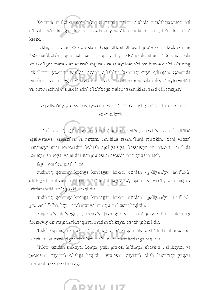 Ko`rinib turibdiki, sud hukm chiqarishi uchun alohida maslahatxonada hal qilishi lozim bo`lgan barcha masalalar yuzasidan prokuror o`z fikrini bildirishi kerak. Lekin, amaldagi O`zbekiston Respublikasi Jinoyat protsessual kodeksining 450-moddasida qonunshunos aniq qilib, 457-moddaning 1-6-bandlarida ko`rsatilgan masalalar yuzasidangina davlat ayblovchisi va himoyachisi o`zining takliflarini yozma ravishda taqdim qilishlari lozimligi qayd qilingan. Qonunda bundan tashqari, og`zaki ravishda boshqa masalalar yuzasidan davlat ayblovchisi va himoyachini o`z takliflarini bildirishga majbur ekanliklari qayd qilinmagan. Apellyatsiya, kassatsiya yoki nazorat tartibida ish yuritishda prokuror vakolatlari. Sud hukmi, ajrimi va qarorlarining qonuniyligi, asosliligi va adolatliligi apellyatsiya, kassatsiya va nazorat tartibida tekshirilishi mumkin. Ishni yuqori instansiya sudi tomonidan ko`rish apellyatsiya, kassatsiya va nazorat tartibida berilgan shikoyat va bildirilgan protestlar asosida amalga oshiriladi: Apellyatsiya tartibida: Sudning qonuniy kuchga kirmagan hukmi ustidan apellyatsiya tartibida shikoyat berishga mahkum, uning himoyachisi, qonuniy vakili, shuningdek jabrlanuvchi, uning vakili haqlidir. Sudning qonuniy kuchga kirmagan hukmi ustidan apellyatsiya tartibida protest bildirish ga – prokuror va uning o`rinbosari haqlidir. Fuqaroviy da’vogar, fuqaroviy javobgar va ularning vakillari hukmning fuqaroviy da’voga daxldor qismi ustidan shikoyat berishga haqlidir. Sudda oqlangan shaxs, uning himoyachisi va qonuniy vakili hukmning oqlash sabablari va asoslariga doir qismi ustidan shikoyat berishga haqlidir. Hukm ustidan shikoyat bergan yoki protest bildirgan shaxs o`z shikoyati va protestini qaytarib olishga haqlidir. Protestni qaytarib olish huquqiga yuqori turuvchi prokuror ham ega. 