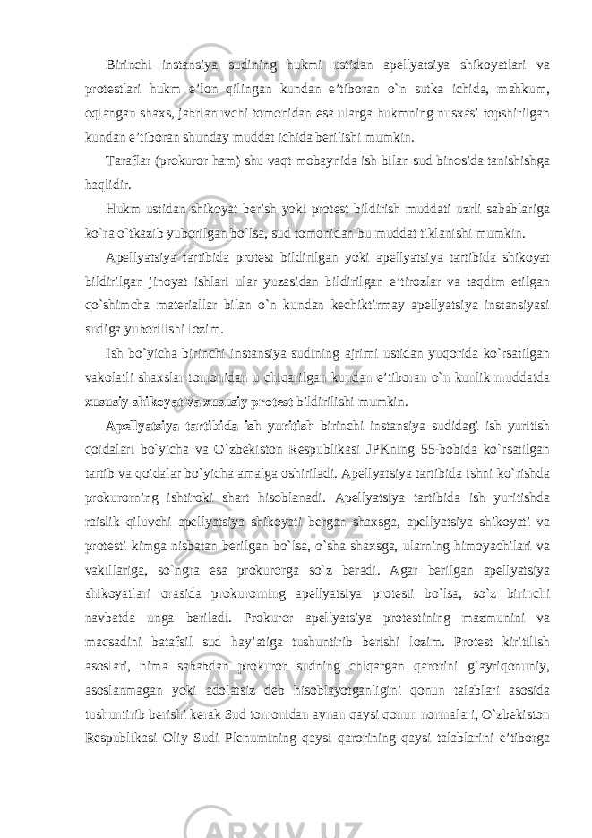 Birinchi instansiya sudining hukmi ustidan apellyatsiya shikoyatlari va protestlari hukm e’lon qilingan kundan e’tiboran o`n sutka ichida, mahkum, oqlangan shaxs, jabrlanuvchi tomonidan esa ularga hukmning nusxasi topshirilgan kundan e’tiboran shunday muddat ichida berilishi mumkin. Taraflar (prokuror ham) shu vaqt mobaynida ish bilan sud binosida tanishishga haqlidir. Hukm ustidan shikoyat berish yoki protest bildirish muddati uzrli sabablariga ko`ra o`tkazib yuborilgan bo`lsa, sud tomonidan bu muddat tiklanishi mumkin. Apellyatsiya tartibida protest bildirilgan yoki apellyatsiya tartibida shikoyat bildirilgan jinoyat ishlari ular yuzasidan bildirilgan e’tirozlar va taqdim etilgan qo`shimcha materiallar bilan o`n kundan kechiktirmay apellyatsiya instansiyasi sudiga yuborilishi lozim. Ish bo`yicha birinchi instansiya sudining ajrimi ustidan yuqorida ko`rsatilgan vakolatli shaxslar tomonidan u chiqarilgan kundan e’tiboran o`n kunlik muddatda xususiy shikoyat va xususiy protest bildirilishi mumkin. Apellyatsiya tartibida ish yuritish birinchi instansiya sudidagi ish yuritish qoidalari bo`yicha va O`zbekiston Respublikasi JPKning 55-bobida ko`rsatilgan tartib va qoidalar bo`yicha amalga oshiriladi. Apellyatsiya tartibida ishni ko`rishda prokurorning ishtiroki shart hisoblanadi. Apellyatsiya tartibida ish yuritishda raislik qiluvchi apellyatsiya shikoyati bergan shaxsga, apellyatsiya shikoyati va protesti kimga nisbatan berilgan bo`lsa, o`sha shaxsga, ularning himoyachilari va vakillariga, so`ngra esa prokurorga so`z beradi. Agar berilgan apellyatsiya shikoyatlari orasida prokurorning apellyatsiya protesti bo`lsa, so`z birinchi navbatda unga beriladi. Prokuror apellyatsiya protestining mazmunini va maqsadini batafsil sud hay’atiga tushuntirib berishi lozim. Protest kiritilish asoslari, nima sababdan prokuror sudning chiqargan qarorini g`ayriqonuniy, asoslanmagan yoki adolatsiz deb hisoblayotganligini qonun talablari asosida tushuntirib berishi kerak Sud tomonidan aynan qaysi qonun normalari, O`zbekiston Respublikasi Oliy Sudi Plenumining qaysi qarorining qaysi talablarini e’tiborga 