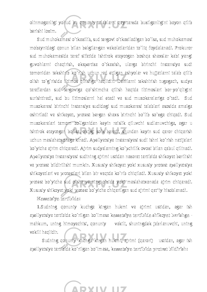 olinmaganligi yohud bu qonuniy talablarni qay tarzda buzilganligini bayon qilib berishi lozim. Sud muhokamasi o`tkazilib, sud tergovi o`tkaziladigan bo`lsa, sud muhokamasi mobaynidagi qonun bilan belgilangan vakolatlaridan to`liq foydalanadi. Prokuror sud muhokamasida taraf sifatida ishtirok etayotgan boshqa shaxslar kabi yangi guvohlarni chaqirish, ekspertiza o`tkazish, ularga birinchi instansiya sudi tomonidan tekshirib ko`rish uchun rad etilgan ashyolar va hujjatlarni talab qilib olish to`g`risida iltimos qilishga haqlidir. Dalillarni tekshirish tugagach, sudya taraflardan sud tergoviga qo`shimcha qilish haqida iltimoslari bor-yo`qligini surishtiradi, sud bu iltimoslarni hal etadi va sud muzokaralariga o`tadi. Sud muzokarasi birinchi instansiya sudidagi sud muzokarasi talablari asosida amalga oshiriladi va shikoyat, protest bergan shaxs birinchi bo`lib so`zga chiqadi. Sud muzokaralari tamom bo`lganidan keyin raislik qiluvchi sudlanuvchiga, agar u ishtirok etayotgan bo`lsa, oxirgi so`z beradi, shundan keyin sud qaror chiqarish uchun maslahatxonaga kiradi. Apellyatsiya instansiyasi sudi ishni ko`rish natijalari bo`yicha ajrim chiqaradi. Ajrim sudyalarning ko`pchilik ovozi bilan qabul qilinadi. Apellyatsiya instansiyasi sudining ajrimi ustidan nazorat tartibida shikoyat berilishi va protest bildirilishi mumkin. Xususiy shikoyat yoki xususiy protest apellyatsiya shikoyatlari va protestlari bilan bir vaqtda ko`rib chiqiladi. Xususiy shikoyat yoki protest bo`yicha sud o`sha yerning o`zida yoki maslahatxonada ajrim chiqaradi. Xususiy shikoyat yoki protest bo`yicha chiqarilgan sud ajrimi qat’iy hisoblanadi . Kassatsiya tartibida: 1.Sudning qonuniy kuchga kirgan hukmi va ajrimi ustidan, agar ish apellyatsiya tartibida ko`rilgan bo`lmasa kassatsiya tartibida shikoyat berishga - mahkum, uning himoyachisi, qonuniy vakili, shuningdek jabrlanuvchi, uning vakili haqlidir. Sudning qonuniy kuchga kirgan hukmi, ajrimi (qarori) ustidan, agar ish apellyatsiya tartibida ko`rilgan bo`lmasa, kassatsiya tartibida protest bildirish: 