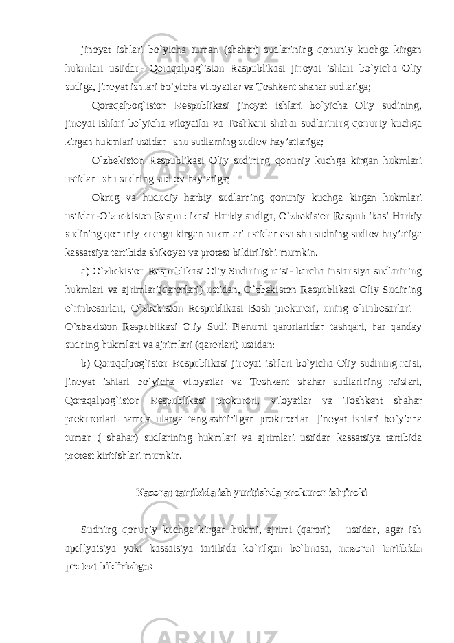 jinoyat ishlari bo`yicha tuman (shahar) sudlarining qonuniy kuchga kirgan hukmlari ustidan- Qoraqalpog`iston Respublikasi jinoyat ishlari bo`yicha Oliy sudiga, jinoyat ishlari bo`yicha viloyatlar va Toshkent shahar sudlariga; Qoraqalpog`iston Respublikasi jinoyat ishlari bo`yicha Oliy sudining, jinoyat ishlari bo`yicha viloyatlar va Toshkent shahar sudlarining qonuniy kuchga kirgan hukmlari ustidan- shu sudlarning sudlov hay’atlariga; O`zbekiston Respublikasi Oliy sudining qonuniy kuchga kirgan hukmlari ustidan- shu sudning sudlov hay’atiga; Okrug va hududiy harbiy sudlarning qonuniy kuchga kirgan hukmlari ustidan-O`zbekiston Respublikasi Harbiy sudiga, O`zbekiston Respublikasi Harbiy sudining qonuniy kuchga kirgan hukmlari ustidan esa shu sudning sudlov hay’atiga kassatsiya tartibida shikoyat va protest bildirilishi mumkin. a) O`zbekiston Respublikasi Oliy Sudining raisi- barcha instansiya sudlarining hukmlari va ajrimlari(qarorlari) ustidan, O`zbekiston Respublikasi Oliy Sudining o`rinbosarlari, O`zbekiston Respublikasi Bosh prokurori, uning o`rinbosarlari – O`zbekiston Respublikasi Oliy Sudi Plenumi qarorlaridan tashqari, har qanday sudning hukmlari va ajrimlari (qarorlari) ustidan: b) Qoraqalpog`iston Respublikasi jinoyat ishlari bo`yicha Oliy sudining raisi, jinoyat ishlari bo`yicha viloyatlar va Toshkent shahar sudlarining raislari, Qoraqalpog`iston Respublikasi prokurori, viloyatlar va Toshkent shahar prokurorlari hamda ularga tenglashtirilgan prokurorlar- jinoyat ishlari bo`yicha tuman ( shahar) sudlarining hukmlari va ajrimlari ustidan kassatsiya tartibida protest kiritishlari mumkin. Nazorat tartibida ish yuritishda prokuror ishtiroki Sudning qonuniy kuchga kirgan hukmi, ajrimi (qarori) ustidan, agar ish apellyatsiya yoki kassatsiya tartibida ko`rilgan bo`lmasa, nazorat tartibida protest bildirishga: 