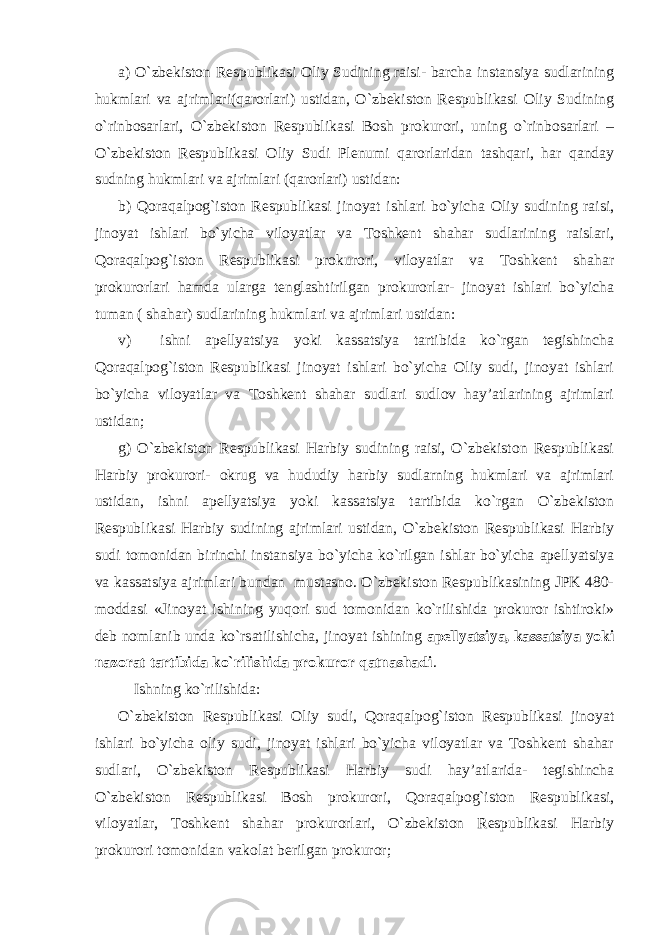 a) O`zbekiston Respublikasi Oliy Sudining raisi- barcha instansiya sudlarining hukmlari va ajrimlari(qarorlari) ustidan, O`zbekiston Respublikasi Oliy Sudining o`rinbosarlari, O`zbekiston Respublikasi Bosh prokurori, uning o`rinbosarlari – O`zbekiston Respublikasi Oliy Sudi Plenumi qarorlaridan tashqari, har qanday sudning hukmlari va ajrimlari (qarorlari) ustidan: b) Qoraqalpog`iston Respublikasi jinoyat ishlari bo`yicha Oliy sudining raisi, jinoyat ishlari bo`yicha viloyatlar va Toshkent shahar sudlarining raislari, Qoraqalpog`iston Respublikasi prokurori, viloyatlar va Toshkent shahar prokurorlari hamda ularga tenglashtirilgan prokurorlar- jinoyat ishlari bo`yicha tuman ( shahar) sudlarining hukmlari va ajrimlari ustidan: v) ishni apellyatsiya yoki kassatsiya tartibida ko`rgan tegishincha Qoraqalpog`iston Respublikasi jinoyat ishlari bo`yicha Oliy sudi, jinoyat ishlari bo`yicha viloyatlar va Toshkent shahar sudlari sudlov hay’atlarining ajrimlari ustidan; g) O`zbekiston Respublikasi Harbiy sudining raisi, O`zbekiston Respublikasi Harbiy prokurori- okrug va hududiy harbiy sudlarning hukmlari va ajrimlari ustidan, ishni apellyatsiya yoki kassatsiya tartibida ko`rgan O`zbekiston Respublikasi Harbiy sudining ajrimlari ustidan, O`zbekiston Respublikasi Harbiy sudi tomonidan birinchi instansiya bo`yicha ko`rilgan ishlar bo`yicha apellyatsiya va kassatsiya ajrimlari bundan mustasno. O`zbekiston Respublikasining JPK 480- moddasi «Jinoyat ishining yuqori sud tomonidan ko`rilishida prokuror ishtiroki» deb nomlanib unda ko`rsatilishicha, jinoyat ishining apellyatsiya, kassatsiya yoki nazorat tartibida ko`rilishida prokuror qatnashadi . Ishning ko`rilishida: O`zbekiston Respublikasi Oliy sudi, Qoraqalpog`iston Respublikasi jinoyat ishlari bo`yicha oliy sudi, jinoyat ishlari bo`yicha viloyatlar va Toshkent shahar sudlari, O`zbekiston Respublikasi Harbiy sudi hay’atlarida- tegishincha O`zbekiston Respublikasi Bosh prokurori, Qoraqalpog`iston Respublikasi, viloyatlar, Toshkent shahar prokurorlari, O`zbekiston Respublikasi Harbiy prokurori tomonidan vakolat berilgan prokuror; 