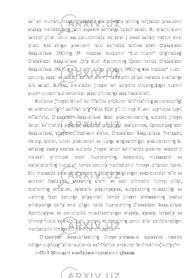 bo`lishi mumkin, masalan, bevosita yoki bilvosita ishning natijasidan prokurorni shaxsiy manfaatdorligi ishni obyektiv ko`rishga halaqit beradi. Bu to`sqinliklarni bartaraf qilish uchun esa qonunchilikda rad etish ( otvod berish) instituti amal qiladi. Rad etilgan prokurorni ishni ko`rishda ishtirok etishi O`zbekiston Respublikasi JPKning 22- moddasi talablarini “Sud hukmi” to`g`risidagi O`zbekiston Respublikasi Oliy Sudi Plenumining Qarori hamda O`zbekiston Respublikasi JPKning sud hukmi oldiga qo`ygan( JPKning 455-moddasi” hukm- qonuniy, asosli va adolatli bo`lishi shart”) talablarini qo`pol ravishda buzilishiga olib keladi. Bu esa, o`z-o`zidan jinoyat ishi bo`yicha chiqarigu3lgan hukmni yuqori turuvchi sud tomonidan bekor qilinishiga asos hisoblanadi. Sudlarda jinoyat ishlari ko`rilishida prokuror ishtirokining samaradorligi va ta’sirchanligini oshirish to`g`risida 2004 yil 11 may 21-son buyruqda qayd etilishicha, O`zbekiston Respublikasi Bosh prokuraturasining sudlarda jinoyat ishlari ko`rilishida prokuror vakolatini ta’minlash boshqarmasi, Qoraqalpog`iston Respublikasi, viloyatlar, Toshkent shahar, O`zbekiston Respublikasi Transport, Harbiy, shahar, tuman prokurorlari va ularga tenglashtirilgan prokurorlarning 6u sohadagi asosiy vazifasi sudlarda jinoyat ishlari ko`rilishida prokuror vakolatini malakali ta’minlash orqali fuqarolarning, korxonalar, muassasalar va tashkilotlarning huquqlari hamda qonuniy manfaatlarini himoya qilishdan iborat. Shu maqsadda prokurorlar qonun hujjatlarida belgilangan vakolatlaridan to`la va samarali foydalanib, shaxsning sha’ni va qadr qimmatini hurmat qilish, taraflarning tortishuvi, aybsizlik prezumpsiyasi, sudyalarning mustaqilligi va ularning faqat qonunga bo`ysunishi hamda jinoyat protsessining boshqa prinsiplariga qat’iy amal qilgan holda fuqarolarning O`zbekiston Respublikasi Kontitutsiyasi va qonunlarida mustahkamlangan shaxsiy, siyosiy, iqtisodiy va ijtimoiy huquq va erkinliklari, jamiyat va davlatning qonun bilan qo`riqlanadigan manfaatlarini himoya qilinishini ta’minlaydilar. O`zbekiston Respublikasining Jinoyat-protsessual kodeksida nazarda tutilgan quyidagi ishlar sudlarda ko`rilishida prokuror ishtiroki majburiydir: тиббий йўсиндаги мажбурлов чораларини қўллаш; 