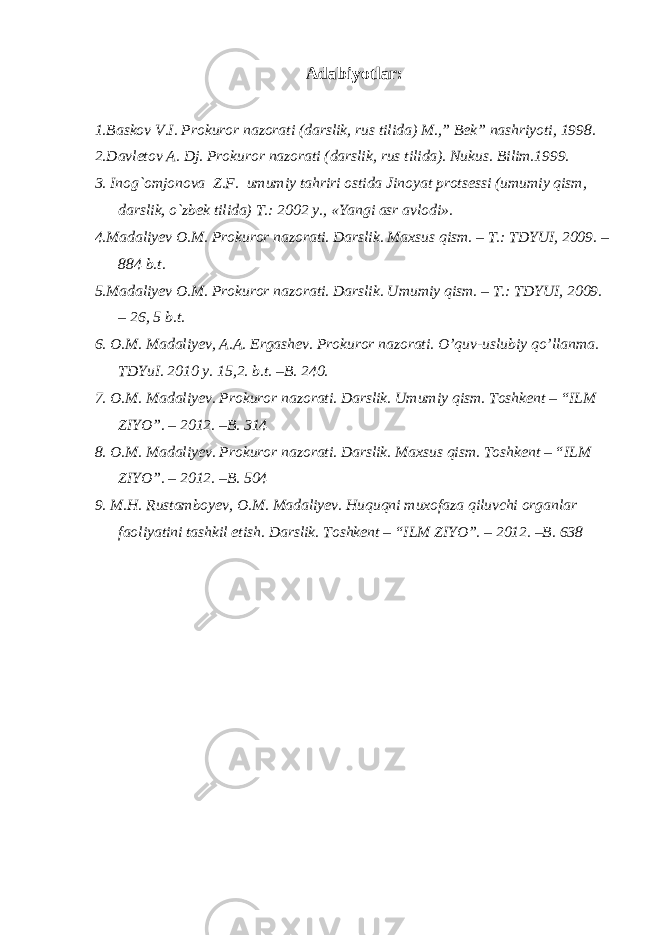 Adabiyotlar: 1.Baskov V.I. Prokuror nazorati (darslik, rus tilida) M.,” Bek” nashriyoti, 1998. 2.Davletov A. Dj. Prokuror nazorati (darslik, rus tilida). Nukus. Bilim.1999. 3. Inog`omjonova Z.F. umumiy tahriri ostida Jinoyat protsessi (umumiy qism, darslik, o`zbek tilida) T.: 2002 y., «Yangi asr avlodi». 4.Madaliyev O.M. Prokuror nazorati. Darslik. Maxsus qism. – T.: TDYUI, 2009. – 884 b.t. 5.Madaliyev O.M. Prokuror nazorati. Darslik. Umumiy qism. – T.: TDYUI, 2009. – 26, 5 b.t. 6. O.M. Madaliyev, A.A. Ergashev. Prokuror nazorati. O’quv-uslubiy qo’llanma. TDYuI. 2010 y. 15,2. b.t. –B. 240. 7. O.M. Madaliyev. Prokuror nazorati. Darslik. Umumiy qism. Toshkent – “ILM ZIYO”. – 2012. –B. 314 8. O.M. Madaliyev. Prokuror nazorati. Darslik. Maxsus qism. Toshkent – “ILM ZIYO”. – 2012. –B. 504 9. M.H. Rustamboyev, O.M. Madaliyev. Huquqni muxofaza qiluvchi organlar faoliyatini tashkil etish. Darslik. Toshkent – “ILM ZIYO”. – 2012. –B. 638 