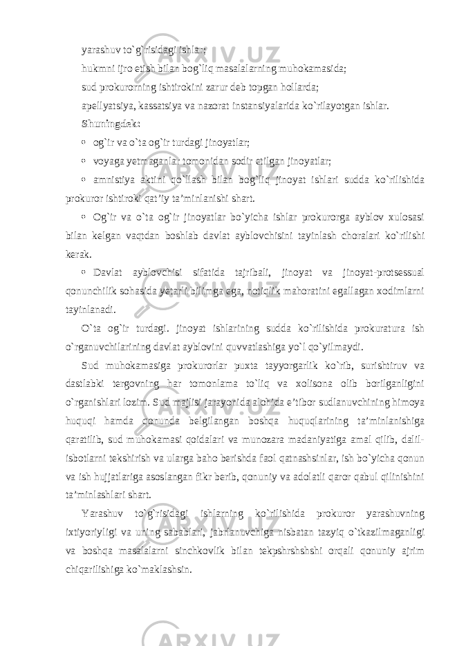 yarashuv to`g`risidagi ishlar; hukmni ijro etish bilan bog`liq masalalarning muhokamasida; sud prokurorning ishtirokini zarur deb topgan hollarda; apellyatsiya, kassatsiya va nazorat instansiyalarida ko`rilayotgan ishlar. Shuningdek:  og`ir va o`ta og`ir turdagi jinoyatlar;  voyaga yetmaganlar tomonidan sodir etilgan jinoyatlar;  amnistiya aktini qo`llash bilan bog`liq jinoyat ishlari sudda ko`rilishida prokuror ishtiroki qat’iy ta’minlanishi shart.  Og`ir va o`ta og`ir jinoyatlar bo`yicha ishlar prokurorga ayblov xulosasi bilan kelgan vaqtdan boshlab davlat ayblovchisini tayinlash choralari ko`rilishi kerak.  Davlat ayblovchisi sifatida tajribali, jinoyat va jinoyat-protsessual qonunchilik sohasida yetarli bilimga ega, notiqlik mahoratini egallagan xodimlarni tayinlanadi. O`ta og`ir turdagi. jinoyat ishlarining sudda ko`rilishida prokuratura ish o`rganuvchilarining davlat ayblovini quvvatlashiga yo`l qo`yilmaydi. Sud muhokamasiga prokurorlar puxta tayyorgarlik ko`rib, surishtiruv va dastlabki tergovning har tomonlama to`liq va xolisona olib borilganligini o`rganishlari lozim. Sud majlisi jarayonida alohida e’tibor sudlanuvchining himoya huquqi hamda qonunda belgilangan boshqa huquqlarining ta’minlanishiga qaratilib, sud muhokamasi qoidalari va munozara madaniyatiga amal qilib, dalil- isbotlarni tekshirish va ularga baho berishda faol qatnashsinlar, ish bo`yicha qonun va ish hujjatlariga asoslangan fikr berib, qonuniy va adolatli qaror qabul qilinishini ta’minlashlari shart. Yarashuv to`g`risidagi ishlarning ko`rilishida prokuror yarashuvning ixtiyoriyligi va uning sabablari, jabrlanuvchiga nisbatan tazyiq o`tkazilmaganligi va boshqa masalalarni sinchkovlik bilan tekpshrshshshi orqali qonuniy ajrim chiqarilishiga ko`maklashsin. 