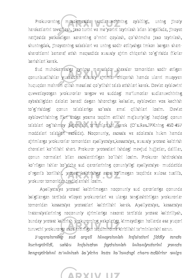 Prokurorning muzokarasida sudlanuvchining aybliligi, uning jinoiy harakatlarini tavsiflash, jazo turini va me’yorini tayinlash bilan birgalikda, jinoyat natijasida yetkazilgan zararning o`rnini qoplash, qo`shimcha jazo tayinlash, shuningdek, jinoyatning sabablari va uning sodir etilipshga imkon bergan shart- sharoitlarni bartaraf etish maqsadida xususiy ajrim chiqarish to`g`risida fikrlar berishlari kerak. Sud muhokamasiga ayniqsa mansabdor shaxslar tomonidan sodir etilgan qonunbuzilishlar yuzasidan xususiy ajrimlar chiqarish hamda ularni muayyan huquqdan mahrum qilish masalasi qo`yilishi talab etishlari kerak. Davlat ayblovini quvvatlayotgan prokurorlar tergov va suddagi ma’lumotlar sudlanuvchining aybsizligidan dalolat beradi degan ishonchga kelsalar, ayblovdan voz kechish to`g`risidagi qonun talablariga so`zsiz amal qilishlari lozim. Davlat ayblovchisining fikri sudga yozma taqdim etilishi majburiyligi haqidagi qonun talablari og`ishmay bajarilishi ta’minlanishi kerak (O`z.Res.JPKning 450-457 moddalari talablari asosida). Noqonuniy, asossiz va adolatsiz hukm hamda ajrimlarga prokurorlar tomonidan apellyatsiya,kassatsiya, xususiy protest keltirish choralari ko`rilishi shart. Prokuror protestlari ishdagi mavjud hujjatlar, dalillar, qonun normalari bilan asoslantirilgan bo`lishi lozim. Prokuror ishtirokisiz ko`rilgan ishlar bo`yicha sud qarorlarining qonuniyligi apellyatsiya- muddatida o`rganib borilishi, protest keltirishga asos bo`lmagan taqdirda xulosa tuzilib, prokuror tomonidan tasdiqlanishi lozim. Apellyatsiya protesti keltirilmagan noqonuniy sud qarorlariga qonunda belgilangan tartibda viloyat prokurorlari va ularga tenglashtirilgan prokurorlar tomonidan kassatsiya protestlari keltirilishi kerak. Apellyatsiya, kassatsiya instansiyalarining noqonuniy ajrimlariga nazorat tartibida protest keltirilipsh, bunday protest keltirish prokurorning vakolatiga kirmaydigan hollarda esa yuqori turuvchi prokurorga asoslantirilgan taqdimnoma kiritilishi ta’minlanishi zarur. Fuqarolarning sud orqali himoyalanish kafolatlari jiddiy tarzda kuchaytirildi, ushbu kafolatdan foydalanish imkoniyatlarini yanada kengaytirishni ta’minlash bo`yicha katta ko`lamdagi chora-tadbirlar amlga 