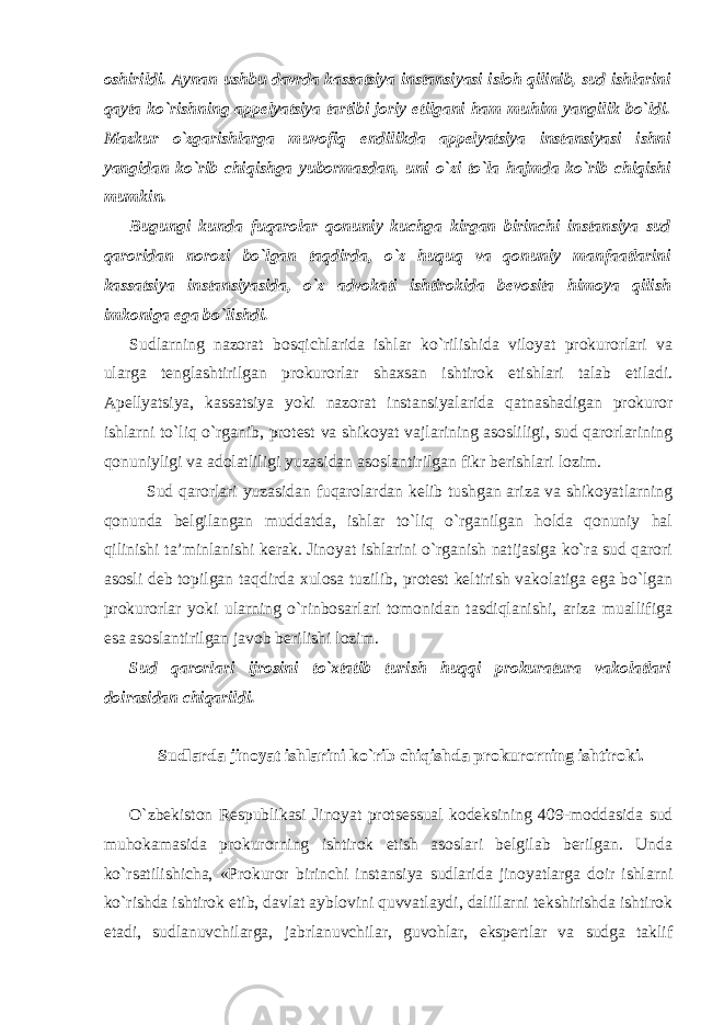 oshirildi. Aynan ushbu davrda kassatsiya instansiyasi isloh qilinib, sud ishlarini qayta ko`rishning appelyatsiya tartibi joriy etilgani ham muhim yangilik bo`ldi. Mazkur o`zgarishlarga muvofiq endilikda appelyatsiya instansiyasi ishni yangidan ko`rib chiqishga yubormasdan, uni o`zi to`la hajmda ko`rib chiqishi mumkin. Bugungi kunda fuqarolar qonuniy kuchga kirgan birinchi instansiya sud qaroridan norozi bo`lgan taqdirda, o`z huquq va qonuniy manfaatlarini kassatsiya instansiyasida, o`z advokati ishtirokida bevosita himoya qilish imkoniga ega bo`lishdi. Sudlarning nazorat bosqichlarida ishlar ko`rilishida viloyat prokurorlari va ularga tenglashtirilgan prokurorlar shaxsan ishtirok etishlari talab etiladi. Apellyatsiya, kassatsiya yoki nazorat instansiyalarida qatnashadigan prokuror ishlarni to`liq o`rganib, protest va shikoyat vajlarining asosliligi, sud qarorlarining qonuniyligi va adolatliligi yuzasidan asoslantirilgan fikr berishlari lozim. Sud qarorlari yuzasidan fuqarolardan kelib tushgan ariza va shikoyatlarning qonunda belgilangan muddatda, ishlar to`liq o`rganilgan holda qonuniy hal qilinishi ta’minlanishi kerak. Jinoyat ishlarini o`rganish natijasiga ko`ra sud qarori asosli deb topilgan taqdirda xulosa tuzilib, protest keltirish vakolatiga ega bo`lgan prokurorlar yoki ularning o`rinbosarlari tomonidan tasdiqlanishi, ariza muallifiga esa asoslantirilgan javob berilishi lozim. Sud qarorlari ijrosini to`xtatib turish huqqi prokuratura vakolatlari doirasidan chiqarildi. Sudlarda jinoyat ishlarini ko`rib chiqishda prokurorning ishtiroki . O`zbekiston Respublikasi Jinoyat protsessual kodeksining 409-moddasida sud muhokamasida prokurorning ishtirok etish asoslari belgilab berilgan. Unda ko`rsatilishicha, «Prokuror birinchi instansiya sudlarida jinoyatlarga doir ishlarni ko`rishda ishtirok etib, davlat ayblovini quvvatlaydi, dalillarni tekshirishda ishtirok etadi, sudlanuvchilarga, jabrlanuvchilar, guvohlar, ekspertlar va sudga taklif 