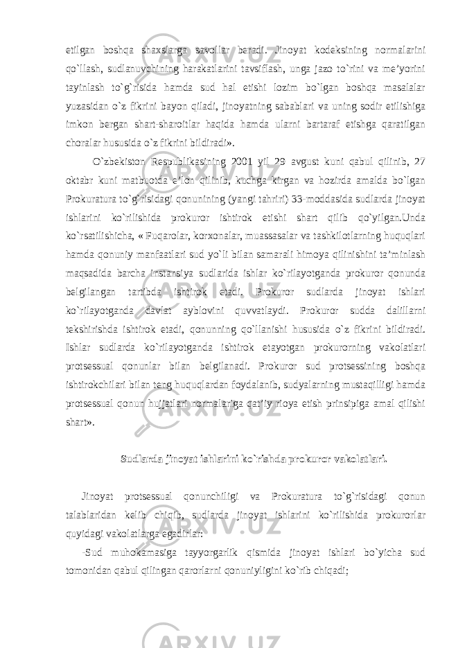 etilgan boshqa shaxslarga savollar beradi. Jinoyat kodeksining normalarini qo`llash, sudlanuvchining harakatlarini tavsiflash, unga jazo to`rini va me’yorini tayinlash to`g`risida hamda sud hal etishi lozim bo`lgan boshqa masalalar yuzasidan o`z fikrini bayon qiladi, jinoyatning sabablari va uning sodir etilishiga imkon bergan shart-sharoitlar haqida hamda ularni bartaraf etishga qaratilgan choralar hususida o`z fikrini bildiradi». O`zbekiston Respublikasining 2001 yil 29 avgust kuni qabul qilinib, 27 oktabr kuni matbuotda e’lon qilinib, kuchga kirgan va hozirda amalda bo`lgan Prokuratura to`g`risidagi qonunining (yangi tahriri) 33-moddasida sudlarda jinoyat ishlarini ko`rilishida prokuror ishtirok etishi shart qilib qo`yilgan.Unda ko`rsatilishicha, « Fuqarolar, korxonalar, muassasalar va tashkilotlarning huquqlari hamda qonuniy manfaatlari sud yo`li bilan samarali himoya qilinishini ta’minlash maqsadida barcha instansiya sudlarida ishlar ko`rilayotganda prokuror qonunda belgilangan tartibda ishtirok etadi. Prokuror sudlarda jinoyat ishlari ko`rilayotganda davlat ayblovini quvvatlaydi. Prokuror sudda dalillarni tekshirishda ishtirok etadi, qonunning qo`llanishi hususida o`z fikrini bildiradi. Ishlar sudlarda ko`rilayotganda ishtirok etayotgan prokurorning vakolatlari protsessual qonunlar bilan belgilanadi. Prokuror sud protsessining boshqa ishtirokchilari bilan teng huquqlardan foydalanib, sudyalarning mustaqilligi hamda protsessual qonun hujjatlari normalariga qat’iy rioya etish prinsipiga amal qilishi shart ». Sudlarda jinoyat ishlarini ko`rishda prokuror vakolatlari. Jinoyat protsessual qonunchiligi va Prokuratura to`g`risidagi qonun talablaridan kelib chiqib, sudlarda jinoyat ishlarini ko`rilishida prokurorlar quyidagi vakolatlarga egadirlar: -Sud muhokamasiga tayyorgarlik qismida jinoyat ishlari bo`yicha sud tomonidan qabul qilingan qarorlarni qonuniyligini ko`rib chiqadi; 