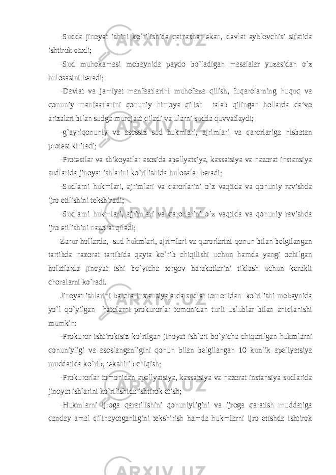 -Sudda jinoyat ishini ko`rilishida qatnashar ekan, davlat ayblovchisi sifatida ishtirok etadi; -Sud muhokamasi mobaynida paydo bo`ladigan masalalar yuzasidan o`z hulosasini beradi; -Davlat va jamiyat manfaatlarini muhofaza qilish, fuqarolarning huquq va qonuniy manfaatlarini qonuniy himoya qilish talab qilingan hollarda da’vo arizalari bilan sudga murojaat qiladi va ularni sudda quvvatlaydi; -g`ayriqonuniy va asossiz sud hukmlari, ajrimlari va qarorlariga nisbatan protest kiritadi; -Protestlar va shikoyatlar asosida apellyatsiya, kassatsiya va nazorat instansiya sudlarida jinoyat ishlarini ko`rilishida hulosalar beradi; -Sudlarni hukmlari, ajrimlari va qarorlarini o`z vaqtida va qonuniy ravishda ijro etilishini tekshiradi; -Sudlarni hukmlari, ajrimlari va qarorlarini o`z vaqtida va qonuniy ravishda ijro etilishini nazorat qiladi; Zarur hollarda, sud hukmlari, ajrimlari va qarorlarini qonun bilan belgilangan tartibda nazorat tartibida qayta ko`rib chiqilishi uchun hamda yangi ochilgan holatlarda jinoyat ishi bo`yicha tergov harakatlarini tiklash uchun kerakli choralarni ko`radi. Jinoyat ishlarini barcha instansiyalarda sudlar tomonidan ko`rilishi mobaynida yo`l qo`yilgan hatolarni prokurorlar tomonidan turli uslublar bilan aniqlanishi mumkin: -Prokuror ishtirokisiz ko`rilgan jinoyat ishlari bo`yicha chiqarilgan hukmlarni qonuniyligi va asoslanganligini qonun bilan belgilangan 10 kunlik apellyatsiya muddatida ko`rib, tekshirib chiqish; -Prokurorlar tomonidan apellyatsiya, kassatsiya va nazorat instansiya sudlarida jinoyat ishlarini ko`rilishida ishtirok etish; -Hukmlarni ijroga qaratilishini qonuniyligini va ijroga qaratish muddatiga qanday amal qilinayotganligini tekshirish hamda hukmlarni ijro etishda ishtirok 