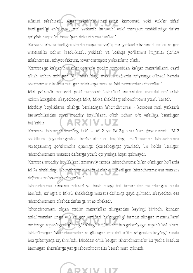 sifatini tekshiradi. Agar tekshirish natijasida kamomad yoki yuklar sifati buzilganligi aniqlansa, mol yetkazib beruvchi yoki transport tashkilotiga da’vo qo’yish huquqini beradigan dalolatnoma tuziladi. Korxona o’zaro tuzilgan shartnomaga muvofiq mol yetkazib beruvchilardan kelgan materiallar uchun hisob-kitob, yuklash va boshqa yo’llanma hujjatlar (to’lov talabnomasi, schyot-faktura, tovar-transport yukxatlari) oladi. Korxonaga kelgan hujjatlar operativ xodim tomonidan kelgan materiallarni qayd qilish uchun ochilgan M-1 shaklidagi maxsus daftarda ro’yxatga olinadi hamda shartnomada ko’zda tutilgan talablarga mos kelishi nazoratdan o’tkaziladi. Mol yetkazib beruvchi yoki transport tashkiloti omboridan materiallarni olish uchun buxgalter ekspeditorga M-2, M-2a shakldagi ishonchnoma yozib beradi. Moddiy boyliklarni olishga beriladigan ishonchnoma - korxona mol yetkazib beruvchilaridan tovar-moddiy boyliklarni olish uchun o’z vakiliga beradigan hujjatidir. Korxona ishonchnomaning ikki – M-2 va M-2a shaklidan foydalanadi. M-2 shaklidan foydalanganida berish-olishlar haqidagi ma’lumotlar ishonchnoma varaqasining qo’shimcha qismiga (koreshogiga) yoziladi, bu holda berilgan ishonchnomani maxsus daftarga yozib qo’yishga hojat qolmaydi. Korxona moddiy boyliklarni ommaviy tarzda ishonchnoma bilan oladigan hollarda M-2a shaklidagi ishonchnomadan foydalanadi. Berilgan ishonchnoma esa maxsus daftarda ro’yxatdan o’tkaziladi. Ishonchnoma korxona rahbari va bosh buxgalteri tomonidan muhrlangan holda beriladi, so’ngra u M-2b shaklidagi maxsus daftarga qayd qilinadi. Ekspeditor esa ishonchnomani olishda daftarga imzo chekadi. Ishonchnomani olgan xodim materiallar olingandan keyingi birinchi kundan qoldirmasdan unga yuklatilgan vazifani bajarganligi hamda olingan materiallarni omborga topshirganligi to’g’risidagi hujjatlarni buxgalteriyaga topshirishi shart. Ishlatilmagan ishonchnomalar belgilangan muddati o’tib ketgandan keyingi kunda buxgalteriyaga topshiriladi. Muddati o’tib ketgan ishonchnomalar bo’yicha hisobot bermagan shaxslarga yangi ishonchnomalar berish man qilinadi. 