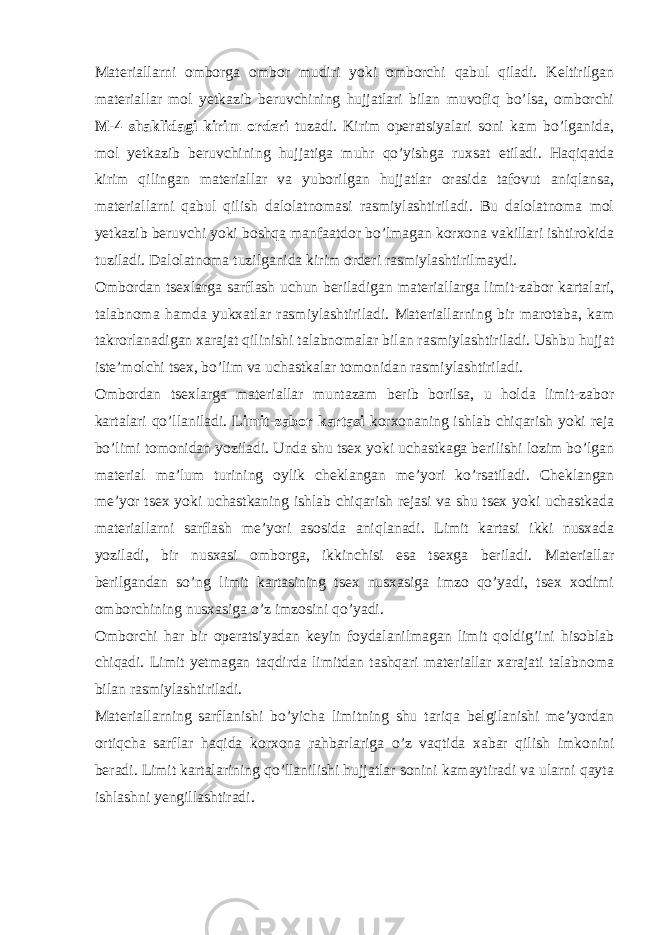 Materiallarni omborga ombor mudiri yoki omborchi qabul qiladi. Keltirilgan materiallar mol yetkazib beruvchining hujjatlari bilan muvofiq bo’lsa, omborchi M-4 shaklidagi kirim orderi tuzadi. Kirim operatsiyalari soni kam bo’lganida, mol yetkazib beruvchining hujjatiga muhr qo’yishga ruxsat etiladi. Haqiqatda kirim qilingan materiallar va yuborilgan hujjatlar orasida tafovut aniqlansa, materiallarni qabul qilish dalolatnomasi rasmiylashtiriladi. Bu dalolatnoma mol yetkazib beruvchi yoki boshqa manfaatdor bo’lmagan korxona vakillari ishtirokida tuziladi. Dalolatnoma tuzilganida kirim orderi rasmiylashtirilmaydi. Ombordan tsexlarga sarflash uchun beriladigan materiallarga limit-zabor kartalari, talabnoma hamda yukxatlar rasmiylashtiriladi. Materiallarning bir marotaba, kam takrorlanadigan xarajat qilinishi talabnomalar bilan rasmiylashtiriladi. Ushbu hujjat iste’molchi tsex, bo’lim va uchastkalar tomonidan rasmiylashtiriladi. Ombordan tsexlarga materiallar muntazam berib borilsa, u holda limit-zabor kartalari qo’llaniladi. Limit-zabor kartasi korxonaning ishlab chiqarish yoki reja bo’limi tomonidan yoziladi. Unda shu tsex yoki uchastkaga berilishi lozim bo’lgan material ma’lum turining oylik cheklangan me’yori ko’rsatiladi. Cheklangan me’yor tsex yoki uchastkaning ishlab chiqarish rejasi va shu tsex yoki uchastkada materiallarni sarflash me’yori asosida aniqlanadi. Limit kartasi ikki nusxada yoziladi, bir nusxasi omborga, ikkinchisi esa tsexga beriladi. Materiallar berilgandan so’ng limit kartasining tsex nusxasiga imzo qo’yadi, tsex xodimi omborchining nusxasiga o’z imzosini qo’yadi. Omborchi har bir operatsiyadan keyin foydalanilmagan limit qoldig’ini hisoblab chiqadi. Limit yetmagan taqdirda limitdan tashqari materiallar xarajati talabnoma bilan rasmiylashtiriladi. Materiallarning sarflanishi bo’yicha limitning shu tariqa belgilanishi me’yordan ortiqcha sarflar haqida korxona rahbarlariga o’z vaqtida xabar qilish imkonini beradi. Limit kartalarining qo’llanilishi hujjatlar sonini kamaytiradi va ularni qayta ishlashni yengillashtiradi. 