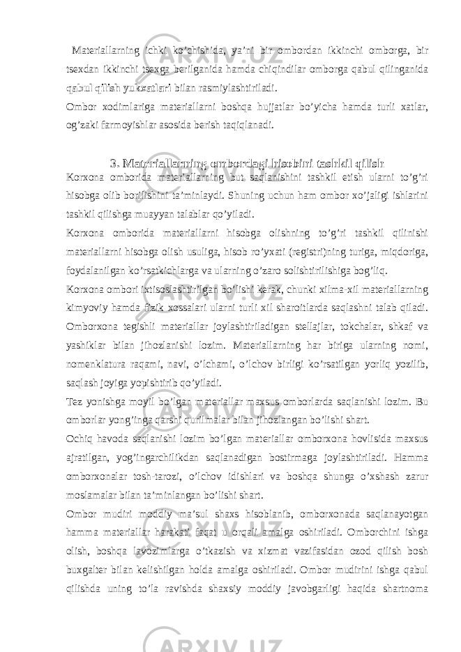  Materiallarning ichki ko’chishida, ya’ni bir ombordan ikkinchi omborga, bir tsexdan ikkinchi tsexga berilganida hamda chiqindilar omborga qabul qilinganida qabul qilish yukxatlari bilan rasmiylashtiriladi. Ombor xodimlariga materiallarni boshqa hujjatlar bo’yicha hamda turli xatlar, og’zaki farmoyishlar asosida berish taqiqlanadi. 3. Materiallarning ombordagi hisobini tashkil qilish Korxona omborida materiallarning but saqlanishini tashkil etish ularni to’g’ri hisobga olib borilishini ta’minlaydi. Shuning uchun ham ombor xo’jaligi ishlarini tashkil qilishga muayyan talablar qo’yiladi. Korxona omborida materiallarni hisobga olishning to’g’ri tashkil qilinishi materiallarni hisobga olish usuliga, hisob ro’yxati (registri)ning turiga, miqdoriga, foydalanilgan ko’rsatkichlarga va ularning o’zaro solishtirilishiga bog’liq. Korxona ombori ixtisoslashtirilgan bo’lishi kerak, chunki xilma-xil materiallarning kimyoviy hamda fizik xossalari ularni turli xil sharoitlarda saqlashni talab qiladi. Omborxona tegishli materiallar joylashtiriladigan stellajlar, tokchalar, shkaf va yashiklar bilan jihozlanishi lozim. Materiallarning har biriga ularning nomi, nomenklatura raqami, navi, o’lchami, o’lchov birligi ko’rsatilgan yorliq yozilib, saqlash joyiga yopishtirib qo’yiladi. Tez yonishga moyil bo’lgan materiallar maxsus omborlarda saqlanishi lozim. Bu omborlar yong’inga qarshi qurilmalar bilan jihozlangan bo’lishi shart. Ochiq havoda saqlanishi lozim bo’lgan materiallar omborxona hovlisida maxsus ajratilgan, yog’ingarchilikdan saqlanadigan bostirmaga joylashtiriladi. Hamma omborxonalar tosh-tarozi, o’lchov idishlari va boshqa shunga o’xshash zarur moslamalar bilan ta’minlangan bo’lishi shart. Ombor mudiri moddiy ma’sul shaxs hisoblanib, omborxonada saqlanayotgan hamma materiallar harakati faqat u orqali amalga oshiriladi. Omborchini ishga olish, boshqa lavozimlarga o’tkazish va xizmat vazifasidan ozod qilish bosh buxgalter bilan kelishilgan holda amalga oshiriladi. Ombor mudirini ishga qabul qilishda uning to’la ravishda shaxsiy moddiy javobgarligi haqida shartnoma 