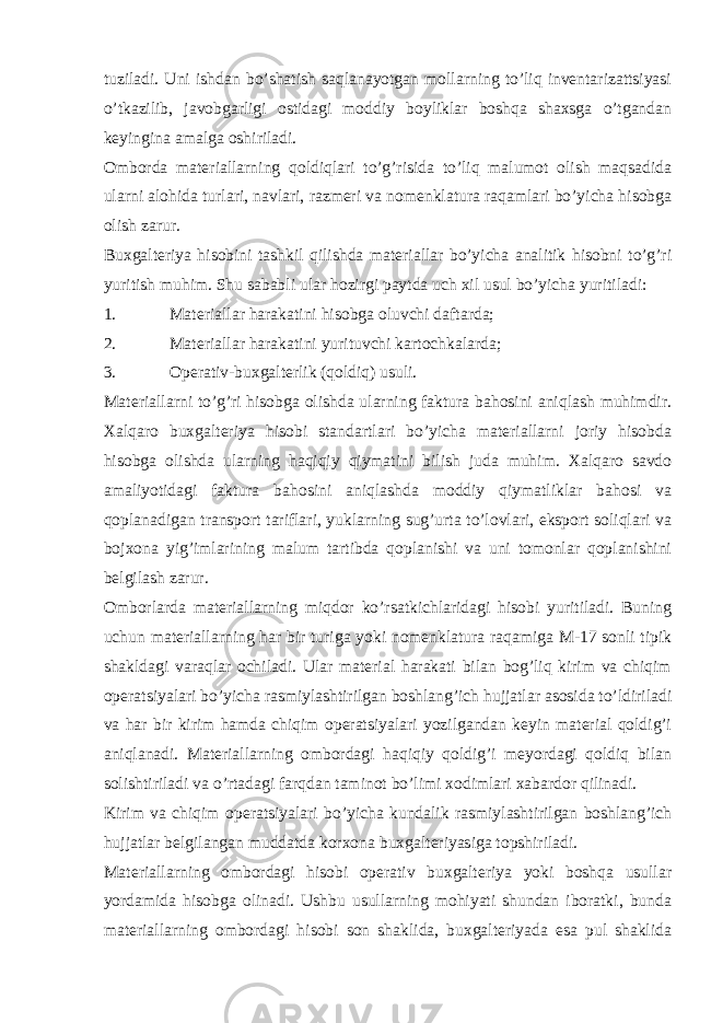 tuziladi. Uni ishdan bo’shatish saqlanayotgan mollarning to’liq inventarizattsiyasi o’tkazilib, javobgarligi ostidagi moddiy boyliklar boshqa shaxsga o’tgandan keyingina amalga oshiriladi. Omborda materiallarning qoldiqlari to’g’risida to’liq malumot olish maqsadida ularni alohida turlari, navlari, razmeri va nomenklatura raqamlari bo’yicha hisobga olish zarur. Buxgalteriya hisobini tashkil qilishda materiallar bo’yicha analitik hisobni to’g’ri yuritish muhim. Shu sababli ular hozirgi paytda uch xil usul bo’yicha yuritiladi: 1. Materiallar harakatini hisobga oluvchi daftarda; 2. Materiallar harakatini yurituvchi kartochkalarda; 3. Operativ-buxgalterlik (qoldiq) usuli. Materiallarni to’g’ri hisobga olishda ularning faktura bahosini aniqlash muhimdir. Xalqaro buxgalteriya hisobi standartlari bo’yicha materiallarni joriy hisobda hisobga olishda ularning haqiqiy qiymatini bilish juda muhim. Xalqaro savdo amaliyotidagi faktura bahosini aniqlashda moddiy qiymatliklar bahosi va qoplanadigan transport tariflari, yuklarning sug’urta to’lovlari, eksport soliqlari va bojxona yig’imlarining malum tartibda qoplanishi va uni tomonlar qoplanishini belgilash zarur. Omborlarda materiallarning miqdor ko’rsatkichlaridagi hisobi yuritiladi. Buning uchun materiallarning har bir turiga yoki nomenklatura raqamiga M-17 sonli tipik shakldagi varaqlar ochiladi. Ular material harakati bilan bog’liq kirim va chiqim operatsiyalari bo’yicha rasmiylashtirilgan boshlang’ich hujjatlar asosida to’ldiriladi va har bir kirim hamda chiqim operatsiyalari yozilgandan keyin material qoldig’i aniqlanadi. Materiallarning ombordagi haqiqiy qoldig’i meyordagi qoldiq bilan solishtiriladi va o’rtadagi farqdan taminot bo’limi xodimlari xabardor qilinadi. Kirim va chiqim operatsiyalari bo’yicha kundalik rasmiylashtirilgan boshlang’ich hujjatlar belgilangan muddatda korxona buxgalteriyasiga topshiriladi. Materiallarning ombordagi hisobi operativ buxgalteriya yoki boshqa usullar yordamida hisobga olinadi. Ushbu usullarning mohiyati shundan iboratki, bunda materiallarning ombordagi hisobi son shaklida, buxgalteriyada esa pul shaklida 