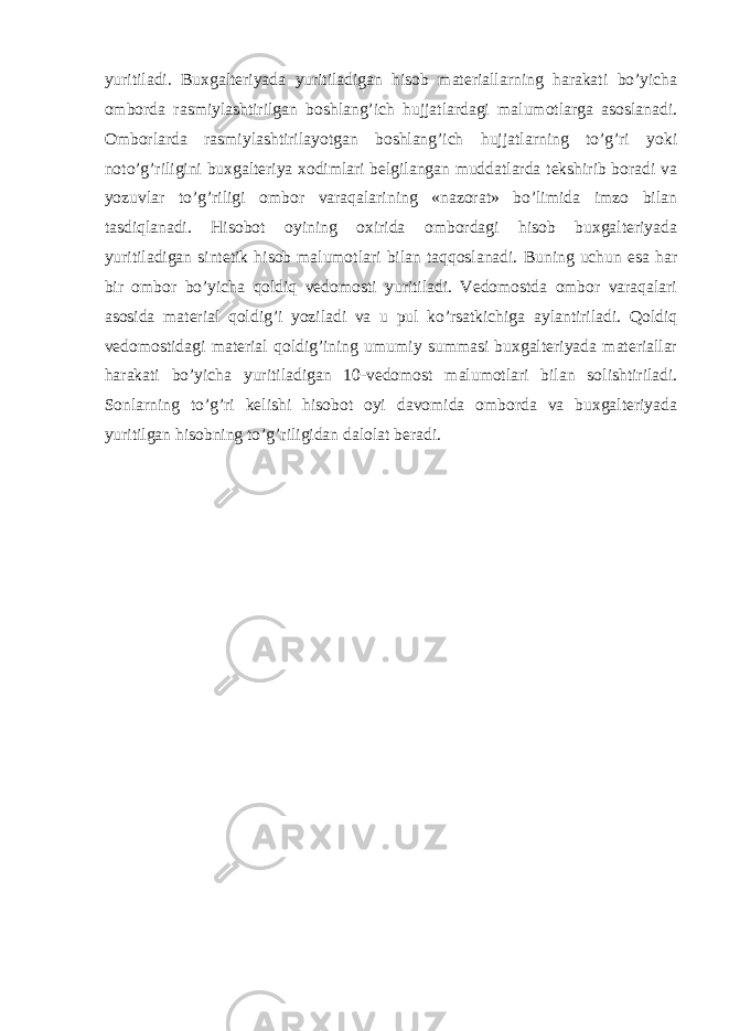 yuritiladi. Buxgalteriyada yuritiladigan hisob materiallarning harakati bo’yicha omborda rasmiylashtirilgan boshlang’ich hujjatlardagi malumotlarga asoslanadi. Omborlarda rasmiylashtirilayotgan boshlang’ich hujjatlarning to’g’ri yoki noto’g’riligini buxgalteriya xodimlari belgilangan muddatlarda tekshirib boradi va yozuvlar to’g’riligi ombor varaqalarining «nazorat» bo’limida imzo bilan tasdiqlanadi. Hisobot oyining oxirida ombordagi hisob buxgalteriyada yuritiladigan sintetik hisob malumotlari bilan taqqoslanadi. Buning uchun esa har bir ombor bo’yicha qoldiq vedomosti yuritiladi. Vedomostda ombor varaqalari asosida material qoldig’i yoziladi va u pul ko’rsatkichiga aylantiriladi. Qoldiq vedomostidagi material qoldig’ining umumiy summasi buxgalteriyada materiallar harakati bo’yicha yuritiladigan 10-vedomost malumotlari bilan solishtiriladi. Sonlarning to’g’ri kelishi hisobot oyi davomida omborda va buxgalteriyada yuritilgan hisobning to’g’riligidan dalolat beradi. 