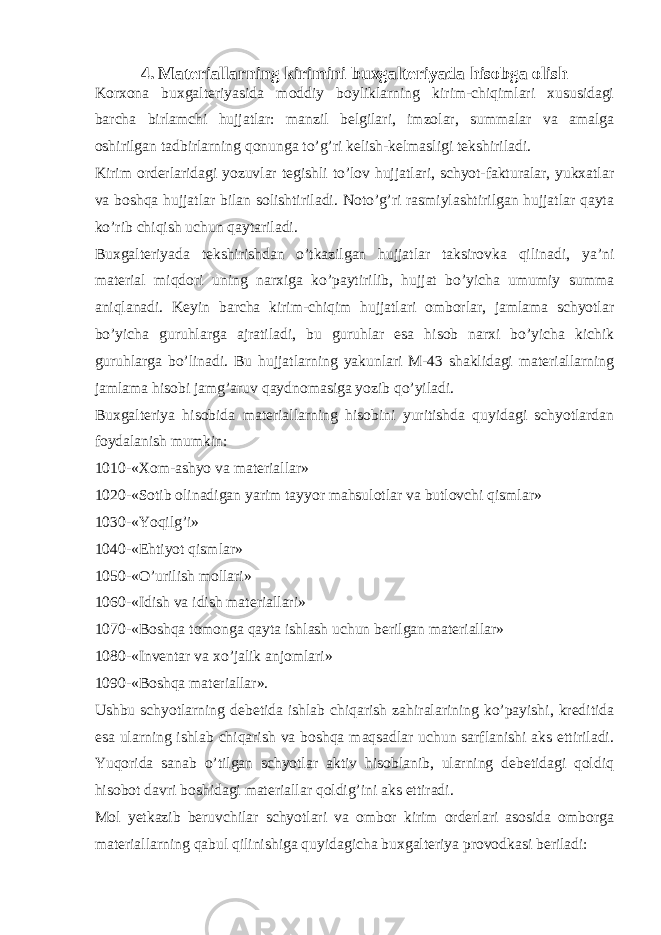 4. Materiallarning kirimini buxgalteriyada hisobga olish Korxona buxgalteriyasida moddiy boyliklarning kirim-chiqimlari xususidagi barcha birlamchi hujjatlar: manzil belgilari, imzolar, summalar va amalga oshirilgan tadbirlarning qonunga to’g’ri kelish-kelmasligi tekshiriladi. Kirim orderlaridagi yozuvlar tegishli to’lov hujjatlari, schyot-fakturalar, yukxatlar va boshqa hujjatlar bilan solishtiriladi. Noto’g’ri rasmiylashtirilgan hujjatlar qayta ko’rib chiqish uchun qaytariladi. Buxgalteriyada tekshirishdan o’tkazilgan hujjatlar taksirovka qilinadi, ya’ni material miqdori uning narxiga ko’paytirilib, hujjat bo’yicha umumiy summa aniqlanadi. Keyin barcha kirim-chiqim hujjatlari omborlar, jamlama schyotlar bo’yicha guruhlarga ajratiladi, bu guruhlar esa hisob narxi bo’yicha kichik guruhlarga bo’linadi. Bu hujjatlarning yakunlari M-43 shaklidagi materiallarning jamlama hisobi jamg’aruv qaydnomasiga yozib qo’yiladi. Buxgalteriya hisobida materiallarning hisobini yuritishda quyidagi schyotlardan foydalanish mumkin: 1010-«Xom-ashyo va materiallar» 1020-«Sotib olinadigan yarim tayyor mahsulotlar va butlovchi qismlar» 1030-«Yoqilg’i» 1040-«Ehtiyot qismlar» 1050-«O’urilish mollari» 1060-«Idish va idish materiallari» 1070-«Boshqa tomonga qayta ishlash uchun berilgan materiallar» 1080-«Inventar va xo’jalik anjomlari» 1090-«Boshqa materiallar». Ushbu schyotlarning debetida ishlab chiqarish zahiralarining ko’payishi, kreditida esa ularning ishlab chiqarish va boshqa maqsadlar uchun sarflanishi aks ettiriladi. Yuqorida sanab o’tilgan schyotlar aktiv hisoblanib, ularning debetidagi qoldiq hisobot davri boshidagi materiallar qoldig’ini aks ettiradi. Mol yetkazib beruvchilar schyotlari va ombor kirim orderlari asosida omborga materiallarning qabul qilinishiga quyidagicha buxgalteriya provodkasi beriladi: 