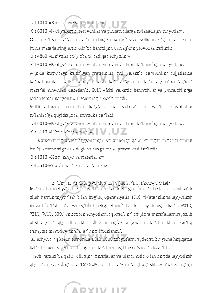 D-t 1010-«Xom-ashyo va materiallar» K-t 6010-«Mol yetkazib beruvchilar va pudratchilarga to’lanadigan schyotlar». O’abul qilish vaqtida materiallarning kamomadi yoki yetishmasligi aniqlansa, u holda materialning sotib olinish bahosiga quyidagicha provodka beriladi: D-t 4860-«Da’volar bo’yicha olinadigan schyotlar» K-t 6010-«Mol yetkazib beruvchilar va pudratchilarga to’lanadigan schyotlar». Agarda korxonaga keltirilgan materiallar mol yetkazib beruvchilar hujjatlarida ko’rsatilganidan ortiq bo’lsa, u holda ko’p chiqqan material qiymatiga tegishli material schyotlari debetlanib, 6010-«Mol yetkazib beruvchilar va pudratchilarga to’lanadigan schyotlar» hisobvarag’i kreditlanadi. Sotib olingan materiallar bo’yicha mol yetkazib beruvchilar schyotining to’lanishiga quyidagicha provodka beriladi: D-t 6010-«Mol yetkazib beruvchilar va pudratchilarga to’lanadigan schyotlar». K-t 5110-«Hisob-kitob schyoti». Korxonaning o’zida tayyorlangan va omborga qabul qilingan materiallarning haqiqiy tannarxiga quyidagicha buxgalteriya provodkasi beriladi: D-t 1010-«Xom-ashyo va materiallar» K-t 2310-«Yordamchi ishlab chiqarish». 5. Transport-tayyorlov xarajatlarini hisobga olish Materiallar mol yetkazib beruvchilardan sotib olinganida ko’p hollarda ularni sotib olish hamda tayyorlash bilan bog’liq operatsiyalar 1510-«Materiallarni tayyorlash va xarid qilish» hisobvarag’ida hisobga olinadi. Ushbu schyotning debetida 6010, 2310, 2010, 6990 va boshqa schyotlarning kreditlari bo’yicha materiallarning sotib olish qiymati qiymati shakllanadi. Shuningdek bu yerda materiallar bilan bog’liq transport-tayyorlov xarajatlari ham ifodalanadi. Bu schyotning kredit tomonida 1010-1090-schyotlarning debeti bo’yicha haqiqatda kelib tushgan va kirim qilingan materiallarning hisob qiymati aks ettiriladi. Hisob narxlarida qabul qilingan materiallar va ularni sotib olish hamda tayyorlash qiymatlari orasidagi farq 1610-«Materiallar qiymatidagi og’ishlar» hisobvarag’iga 