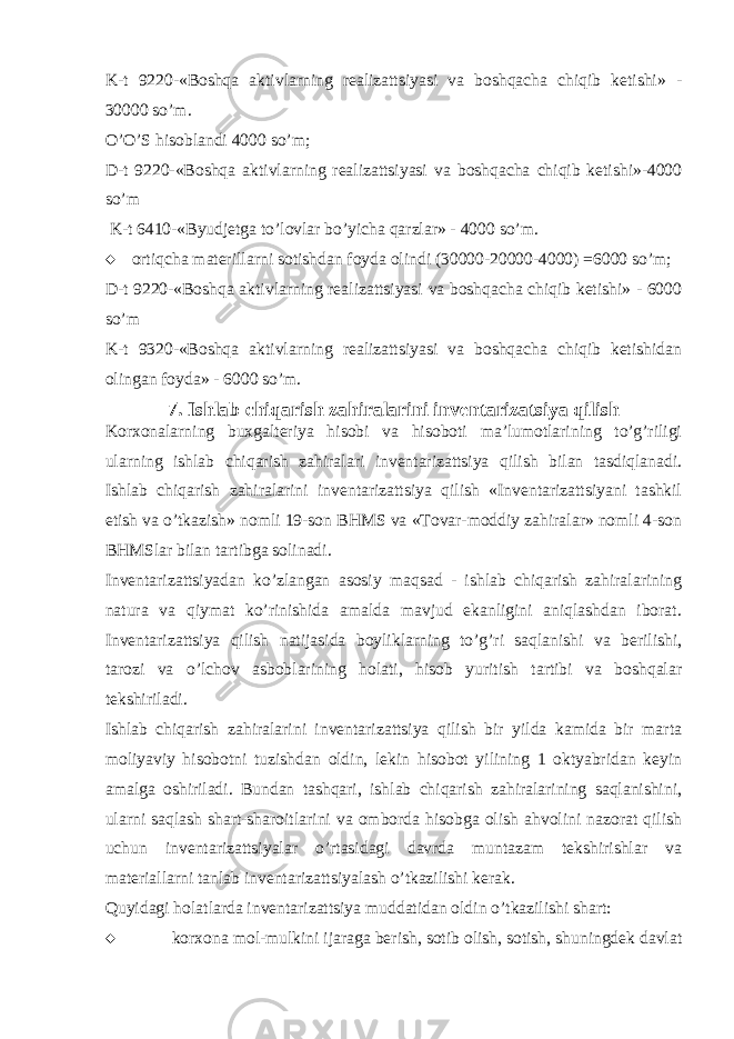 K-t 9220-«Boshqa aktivlarning realizattsiyasi va boshqacha chiqib ketishi» - 30000 so’m. O’O’S hisoblandi 4000 so’m; D-t 9220-«Boshqa aktivlarning realizattsiyasi va boshqacha chiqib ketishi»-4000 so’m K-t 6410-«Byudjetga to’lovlar bo’yicha qarzlar» - 4000 so’m.  ortiqcha materillarni sotishdan foyda olindi (30000-20000-4000) =6000 so’m; D-t 9220-«Boshqa aktivlarning realizattsiyasi va boshqacha chiqib ketishi» - 6000 so’m K-t 9320-«Boshqa aktivlarning realizattsiyasi va boshqacha chiqib ketishidan olingan foyda» - 6000 so’m. 7. Ishlab chiqarish zahiralarini inventarizatsiya qilish Korxonalarning buxgalteriya hisobi va hisoboti ma’lumotlarining to’g’riligi ularning ishlab chiqarish zahiralari inventarizattsiya qilish bilan tasdiqlanadi. Ishlab chiqarish zahiralarini inventarizattsiya qilish «Inventarizattsiyani tashkil etish va o’tkazish» nomli 19-son BHMS va «Tovar-moddiy zahiralar» nomli 4-son BHMSlar bilan tartibga solinadi. Inventarizattsiyadan ko’zlangan asosiy maqsad - ishlab chiqarish zahiralarining natura va qiymat ko’rinishida amalda mavjud ekanligini aniqlashdan iborat. Inventarizattsiya qilish natijasida boyliklarning to’g’ri saqlanishi va berilishi, tarozi va o’lchov asboblarining holati, hisob yuritish tartibi va boshqalar tekshiriladi. Ishlab chiqarish zahiralarini inventarizattsiya qilish bir yilda kamida bir marta moliyaviy hisobotni tuzishdan oldin, lekin hisobot yilining 1 oktyabridan keyin amalga oshiriladi. Bundan tashqari, ishlab chiqarish zahiralarining saqlanishini, ularni saqlash shart-sharoitlarini va omborda hisobga olish ahvolini nazorat qilish uchun inventarizattsiyalar o’rtasidagi davrda muntazam tekshirishlar va materiallarni tanlab inventarizattsiyalash o’tkazilishi kerak. Quyidagi holatlarda inventarizattsiya muddatidan oldin o’tkazilishi shart:  korxona mol-mulkini ijaraga berish, sotib olish, sotish, shuningdek davlat 