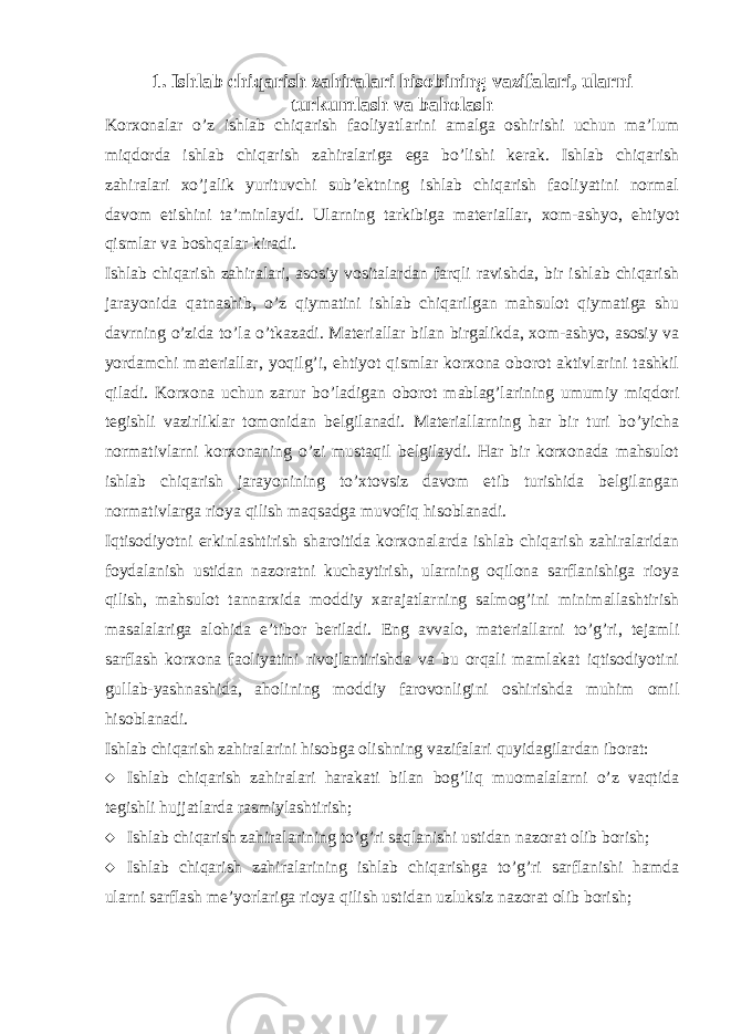 1. Ishlab chiqarish zahiralari hisobining vazifalari, ularni turkumlash va baholash Korxonalar o’z ishlab chiqarish faoliyatlarini amalga oshirishi uchun ma’lum miqdorda ishlab chiqarish zahiralariga ega bo’lishi kerak. Ishlab chiqarish zahiralari xo’jalik yurituvchi sub’ektning ishlab chiqarish faoliyatini normal davom etishini ta’minlaydi. Ularning tarkibiga materiallar, xom-ashyo, ehtiyot qismlar va boshqalar kiradi. Ishlab chiqarish zahiralari, asosiy vositalardan farqli ravishda, bir ishlab chiqarish jarayonida qatnashib, o’z qiymatini ishlab chiqarilgan mahsulot qiymatiga shu davrning o’zida to’la o’tkazadi. Materiallar bilan birgalikda, xom-ashyo, asosiy va yordamchi materiallar, yoqilg’i, ehtiyot qismlar korxona oborot aktivlarini tashkil qiladi. Korxona uchun zarur bo’ladigan oborot mablag’larining umumiy miqdori tegishli vazirliklar tomonidan belgilanadi. Materiallarning har bir turi bo’yicha normativlarni korxonaning o’zi mustaqil belgilaydi. Har bir korxonada mahsulot ishlab chiqarish jarayonining to’xtovsiz davom etib turishida belgilangan normativlarga rioya qilish maqsadga muvofiq hisoblanadi. Iqtisodiyotni erkinlashtirish sharoitida korxonalarda ishlab chiqarish zahiralaridan foydalanish ustidan nazoratni kuchaytirish, ularning oqilona sarflanishiga rioya qilish, mahsulot tannarxida moddiy xarajatlarning salmog’ini minimallashtirish masalalariga alohida e’tibor beriladi. Eng avvalo, materiallarni to’g’ri, tejamli sarflash korxona faoliyatini rivojlantirishda va bu orqali mamlakat iqtisodiyotini gullab-yashnashida, aholining moddiy farovonligini oshirishda muhim omil hisoblanadi. Ishlab chiqarish zahiralarini hisobga olishning vazifalari quyidagilardan iborat:  Ishlab chiqarish zahiralari harakati bilan bog’liq muomalalarni o’z vaqtida tegishli hujjatlarda rasmiylashtirish;  Ishlab chiqarish zahiralarining to’g’ri saqlanishi ustidan nazorat olib borish;  Ishlab chiqarish zahiralarining ishlab chiqarishga to’g’ri sarflanishi hamda ularni sarflash me’yorlariga rioya qilish ustidan uzluksiz nazorat olib borish; 