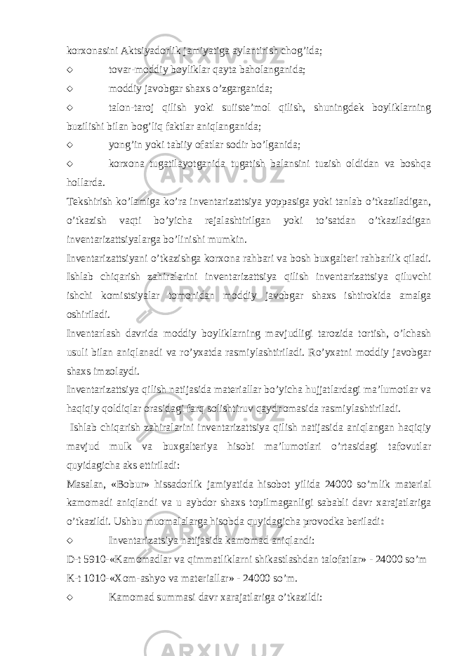 korxonasini Aktsiyadorlik jamiyatiga aylantirish chog’ida;  tovar-moddiy boyliklar qayta baholanganida;  moddiy javobgar shaxs o’zgarganida;  talon-taroj qilish yoki suiiste’mol qilish, shuningdek boyliklarning buzilishi bilan bog’liq faktlar aniqlanganida;  yong’in yoki tabiiy ofatlar sodir bo’lganida;  korxona tugatilayotganida tugatish balansini tuzish oldidan va boshqa hollarda. Tekshirish ko’lamiga ko’ra inventarizattsiya yoppasiga yoki tanlab o’tkaziladigan, o’tkazish vaqti bo’yicha rejalashtirilgan yoki to’satdan o’tkaziladigan inventarizattsiyalarga bo’linishi mumkin. Inventarizattsiyani o’tkazishga korxona rahbari va bosh buxgalteri rahbarlik qiladi. Ishlab chiqarish zahiralarini inventarizattsiya qilish inventarizattsiya qiluvchi ishchi komistsiyalar tomonidan moddiy javobgar shaxs ishtirokida amalga oshiriladi. Inventarlash davrida moddiy boyliklarning mavjudligi tarozida tortish, o’lchash usuli bilan aniqlanadi va ro’yxatda rasmiylashtiriladi. Ro’yxatni moddiy javobgar shaxs imzolaydi. Inventarizattsiya qilish natijasida materiallar bo’yicha hujjatlardagi ma’lumotlar va haqiqiy qoldiqlar orasidagi farq solishtiruv qaydnomasida rasmiylashtiriladi. Ishlab chiqarish zahiralarini inventarizattsiya qilish natijasida aniqlangan haqiqiy mavjud mulk va buxgalteriya hisobi ma’lumotlari o’rtasidagi tafovutlar quyidagicha aks ettiriladi: Masalan, «Bobur» hissadorlik jamiyatida hisobot yilida 24000 so’mlik material kamomadi aniqlandi va u aybdor shaxs topilmaganligi sababli davr xarajatlariga o’tkazildi. Ushbu muomalalarga hisobda quyidagicha provodka beriladi :  Inventarizatsiya natijasida kamomad aniqlandi: D-t 5910-«Kamomadlar va qimmatliklarni shikastlashdan talofatlar» - 24000 so’m K-t 1010-«Xom-ashyo va materiallar» - 24000 so’m.  Kamomad summasi davr xarajatlariga o’tkazildi: 