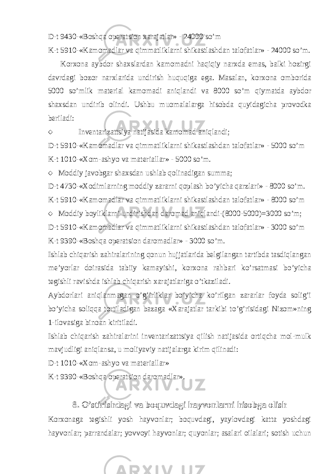 D-t 9430-«Boshqa operatsion xarajatlar» - 24000 so’m K-t 5910-«Kamomadlar va qimmatliklarni shikastlashdan talofatlar» - 24000 so’m. Korxona aybdor shaxslardan kamomadni haqiqiy narxda emas, balki hozirgi davrdagi bozor narxlarida undirish huquqiga ega. Masalan, korxona omborida 5000 so’mlik material kamomadi aniqlandi va 8000 so’m qiymatda aybdor shaxsdan undirib olindi. Ushbu muomalalarga hisobda quyidagicha provodka beriladi:  Inventarizattsiya natijasida kamomad aniqlandi; D-t 5910-«Kamomadlar va qimmatliklarni shikastlashdan talofatlar» - 5000 so’m K-t 1010-«Xom-ashyo va materiallar» - 5000 so’m.  Moddiy javobgar shaxsdan ushlab qolinadigan summa; D-t 4730-«Xodimlarning moddiy zararni qoplash bo’yicha qarzlari» - 8000 so’m. K-t 5910-«Kamomadlar va qimmatliklarni shikastlashdan talofatlar» - 8000 so’m  Moddiy boyliklarni undirishdan daromad aniqlandi-(8000-5000)=3000 so’m; D-t 5910-«Kamomadlar va qimmatliklarni shikastlashdan talofatlar» - 3000 so’m K-t 9390-«Boshqa operatsion daromadlar» - 3000 so’m. Ishlab chiqarish zahiralarining qonun hujjatlarida belgilangan tartibda tasdiqlangan me’yorlar doirasida tabiiy kamayishi, korxona rahbari ko’rsatmasi bo’yicha tegishli ravishda ishlab chiqarish xarajatlariga o’tkaziladi. Aybdorlari aniqlanmagan o’g’irliklar bo’yicha ko’rilgan zararlar foyda solig’i bo’yicha soliqqa tortiladigan bazaga «Xarajatlar tarkibi to’g’risidagi Nizom»ning 1-ilovasiga binoan kiritiladi. Ishlab chiqarish zahiralarini inventarizattsiya qilish natijasida ortiqcha mol-mulk mavjudligi aniqlansa, u moliyaviy natijalarga kirim qilinadi: D-t 1010-«Xom-ashyo va materiallar» K-t 9390-«Boshqa operatsion daromadlar». 8. O’stirishdagi va boquvdagi hayvonlarni hisobga olish Korxonaga tegishli yosh hayvonlar; boquvdagi, yaylovdagi katta yoshdagi hayvonlar; parrandalar; yovvoyi hayvonlar; quyonlar; asalari oilalari; sotish uchun 