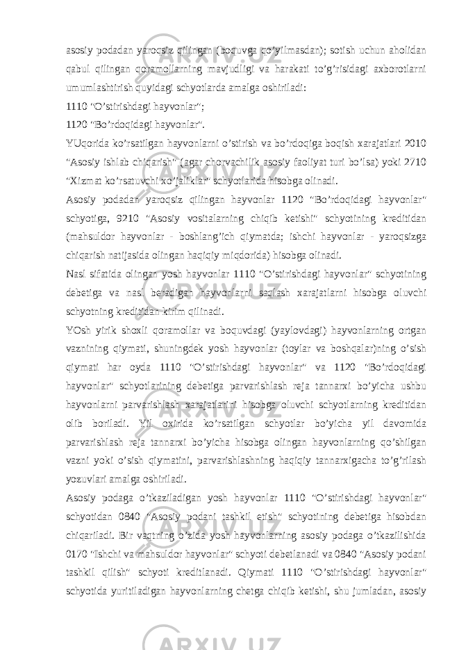 asosiy podadan yaroqsiz qilingan (boquvga qo’yilmasdan); sotish uchun aholidan qabul qilingan qoramollarning mavjudligi va harakati to’g’risidagi axborotlarni umumlashtirish quyidagi schyotlarda amalga oshiriladi: 1110 &#34;O’stirishdagi hayvonlar&#34;; 1120 &#34;Bo’rdoqidagi hayvonlar&#34;. YUqorida ko’rsatilgan hayvonlarni o’stirish va bo’rdoqiga boqish xarajatlari 2010 &#34;Asosiy ishlab chiqarish&#34; (agar chorvachilik asosiy faoliyat turi bo’lsa) yoki 2710 &#34;Xizmat ko’rsatuvchi xo’jaliklar&#34; schyotlarida hisobga olinadi. Asosiy podadan yaroqsiz qilingan hayvonlar 1120 &#34;Bo’rdoqidagi hayvonlar&#34; schyotiga, 9210 &#34;Asosiy vositalarning chiqib ketishi&#34; schyotining kreditidan (mahsuldor hayvonlar - boshlang’ich qiymatda; ishchi hayvonlar - yaroqsizga chiqarish natijasida olingan haqiqiy miqdorida) hisobga olinadi. Nasl sifatida olingan yosh hayvonlar 1110 &#34;O’stirishdagi hayvonlar&#34; schyotining debetiga va nasl beradigan hayvonlarni saqlash xarajatlarni hisobga oluvchi schyotning kreditidan kirim qilinadi. YOsh yirik shoxli qoramollar va boquvdagi (yaylovdagi) hayvonlarning ortgan vaznining qiymati, shuningdek yosh hayvonlar (toylar va boshqalar)ning o’sish qiymati har oyda 1110 &#34;O’stirishdagi hayvonlar&#34; va 1120 &#34;Bo’rdoqidagi hayvonlar&#34; schyotlarining debetiga parvarishlash reja tannarxi bo’yicha ushbu hayvonlarni parvarishlash xarajatlarini hisobga oluvchi schyotlarning kreditidan olib boriladi. Yil oxirida ko’rsatilgan schyotlar bo’yicha yil davomida parvarishlash reja tannarxi bo’yicha hisobga olingan hayvonlarning qo’shilgan vazni yoki o’sish qiymatini, parvarishlashning haqiqiy tannarxigacha to’g’rilash yozuvlari amalga oshiriladi. Asosiy podaga o’tkaziladigan yosh hayvonlar 1110 &#34;O’stirishdagi hayvonlar&#34; schyotidan 0840 &#34;Asosiy podani tashkil etish&#34; schyotining debetiga hisobdan chiqariladi. Bir vaqtning o’zida yosh hayvonlarning asosiy podaga o’tkazilishida 0170 &#34;Ishchi va mahsuldor hayvonlar&#34; schyoti debetlanadi va 0840 &#34;Asosiy podani tashkil qilish&#34; schyoti kreditlanadi. Qiymati 1110 &#34;O’stirishdagi hayvonlar&#34; schyotida yuritiladigan hayvonlarning chetga chiqib ketishi, shu jumladan, asosiy 