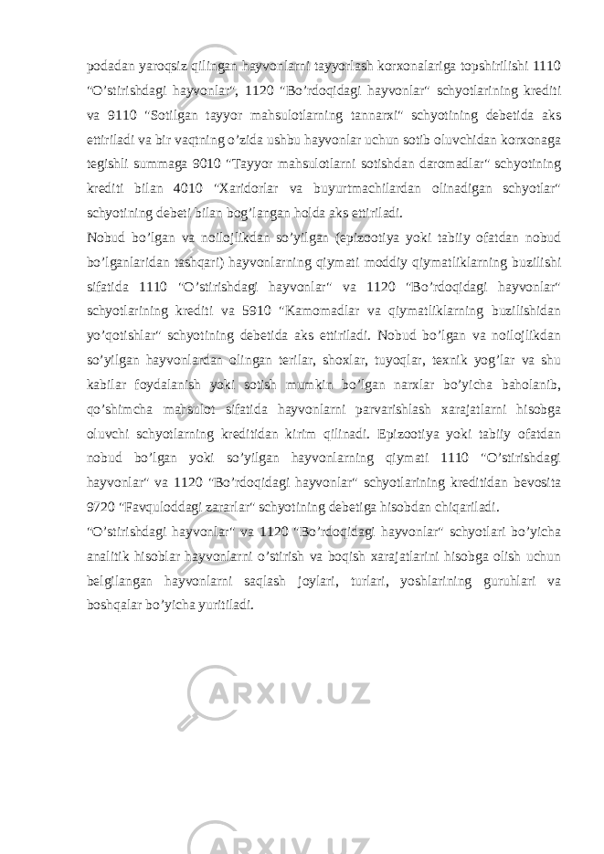 podadan yaroqsiz qilingan hayvonlarni tayyorlash korxonalariga topshirilishi 1110 &#34;O’stirishdagi hayvonlar&#34;, 1120 &#34;Bo’rdoqidagi hayvonlar&#34; schyotlarining krediti va 9110 &#34;Sotilgan tayyor mahsulotlarning tannarxi&#34; schyotining debetida aks ettiriladi va bir vaqtning o’zida ushbu hayvonlar uchun sotib oluvchidan korxonaga tegishli summaga 9010 &#34;Tayyor mahsulotlarni sotishdan daromadlar&#34; schyotining krediti bilan 4010 &#34;Xaridorlar va buyurtmachilardan olinadigan schyotlar&#34; schyotining debeti bilan bog’langan holda aks ettiriladi. Nobud bo’lgan va noilojlikdan so’yilgan (epizootiya yoki tabiiy ofatdan nobud bo’lganlaridan tashqari) hayvonlarning qiymati moddiy qiymatliklarning buzilishi sifatida 1110 &#34;O’stirishdagi hayvonlar&#34; va 1120 &#34;Bo’rdoqidagi hayvonlar&#34; schyotlarining krediti va 5910 &#34;Kamomadlar va qiymatliklarning buzilishidan yo’qotishlar&#34; schyotining debetida aks ettiriladi. Nobud bo’lgan va noilojlikdan so’yilgan hayvonlardan olingan terilar, shoxlar, tuyoqlar, texnik yog’lar va shu kabilar foydalanish yoki sotish mumkin bo’lgan narxlar bo’yicha baholanib, qo’shimcha mahsulot sifatida hayvonlarni parvarishlash xarajatlarni hisobga oluvchi schyotlarning kreditidan kirim qilinadi. Epizootiya yoki tabiiy ofatdan nobud bo’lgan yoki so’yilgan hayvonlarning qiymati 1110 &#34;O’stirishdagi hayvonlar&#34; va 1120 &#34;Bo’rdoqidagi hayvonlar&#34; schyotlarining kreditidan bevosita 9720 &#34;Favquloddagi zararlar&#34; schyotining debetiga hisobdan chiqariladi. &#34;O’stirishdagi hayvonlar&#34; va 1120 &#34;Bo’rdoqidagi hayvonlar&#34; schyotlari bo’yicha analitik hisoblar hayvonlarni o’stirish va boqish xarajatlarini hisobga olish uchun belgilangan hayvonlarni saqlash joylari, turlari, yoshlarining guruhlari va boshqalar bo’yicha yuritiladi. 