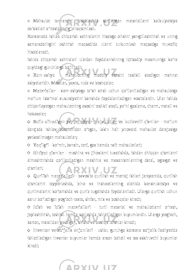  Mahsulot tannarxini hisoblashda sarflangan materiallarni kalkulyatsiya ob’ektlari o’rtasida to’g’ri taqsimlash. Korxonada ishlab chiqarish zahiralarini hisobga olishni yengillashtirish va uning samaradorligini oshirish maqsadida ularni turkumlash maqsadga muvofiq hisoblanadi. Ishlab chiqarish zahiralari ulardan foydalanishning iqtisodiy mazmuniga ko’ra quyidagi guruhlarga bo’linadi:  Xom-ashyo - mahsulotning moddiy asosini tashkil etadigan mehnat ashyolaridir. Masalan, paxta, ruda va boshqalar;  Materiallar - xom-ashyoga ta’sir etish uchun qo’llaniladigan va mahsulotga ma’lum iste’mol xusutsiyatini berishda foydalaniladigan vositalardir. Ular ishlab chiqarilayotgan mahsulotning asosini tashkil etadi, ya’ni gazlama, charm, metall va hokazolar;  Sotib olinadigan yarim tayyor mahsulotlar va butlovchi qismlar - ma’lum darajada ishlov bosqichidan o’tgan, lekin hali pirovard mahsulot darajasiga yetkazilmagan mahsulotlar ;  Yoqilg’i - ko’mir, benzin, torf, gaz hamda neft mahsulotlari;  E htiyot qismlar - mashina va jihozlarni tuzatishda, ishdan chiqqan qismlarni almashtirishda qo’llaniladigan mashina va mexanizmlarning detal, agregat va qismlari;  Q urilish materiallari - bevosita qurilish va montaj ishlari jarayonida, qurilish qismlarini tayyorlashda, bino va inshootlarning alohida konstrukttsiya va qurilmalarini ko’tarishda va qurib tugatishda foydalaniladi. Ularga qurilish uchun zarur bo’ladigan yog’och-taxta, shifer, mix va boshqalar kiradi;  Idish va idish materiallari - turli material va mahsulotlarni o’rash, joylashtirish, tashish hamda saqlashda ishlatiladigan buyumlardir. Ularga yog’och, karton, metalldan yasalgan, shisha va boshqa idishlar kiradi;  Inventar va xo’jalik anjomlari - ushbu guruhga korxona xo’jalik faoliyatida ishlatiladigan inventar buyumlar hamda arzon baholi va tez eskiruvchi buyumlar kiradi; 