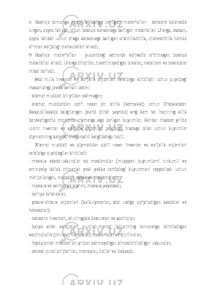  Boshqa tomonga qayta ishlashga berilgan materiallar - korxona balansida turgan, qayta ishlash uchun boshqa korxonaga berilgan materiallar. Ularga, asosan, qayta ishlash uchun o’zga korxonaga berilgan o’simlikchilik, chorvachilik hamda o’rmon xo’jaligi mahsulotlari kiradi;  Boshqa materiallar - yuqoridagi satrlarda ko’rsatib o’tilmagan boshqa materiallar kiradi. Ularga chiqitlar, tuzatilmaydigan braklar, metallom va boshqalar misol bo’ladi. Mol-mulk inventar va xo’jalik anjomlari tarkibiga kiritilishi uchun quyidagi mezonlarga javob berishi lozim: - xizmat muddati bir yildan oshmagan; - xizmat muddatidan qat’i nazar bir birlik (komplekt) uchun O’zbekiston Respublikasida belgilangan (xarid qilish paytida) eng kam ish haqining ellik baravarigacha miqdorda qiymatga ega bo’lgan buyumlar. Rahbar hisobot yilida ularni inventar va xo’jalik anjomlari tarkibida hisobga olish uchun buyumlar qiymatining kamroq chegarasini belgilashga haqli. Xizmat muddati va qiymatidan qat’i nazar inventar va xo’jalik anjomlari tarkibiga quyidagilar kiritiladi: - maxsus asbob-uskunalar va moslamalar (muayyan buyumlarni turkumli va ommaviy ishlab chiqarish yoki yakka tartibdagi buyurtmani tayyorlash uchun mo’ljallangan, maqsadli asbob va moslamalar); - maxsus va sanitariya kiyimi, maxsus poyabzal; - ko’rpa-to’shaklar; - yozuv-chizuv anjomlari (kalkulyatorlar, stol ustiga qo’yiladigan asboblar va hokazolar); - oshxona inventari, shuningdek dasturxon va sochiqlar; - barpo etish xarajatlari qurilish-montaj ishlarining tannarxiga kiritiladigan vaqtinchalik (titulsiz) inshootlar, moslamalar va qurilmalar; - foydalanish muddati bir yildan oshmaydigan almashtiriladigan uskunalar; - ovlash qurollari (to’rlar, matraplar, trallar va hokazo). 