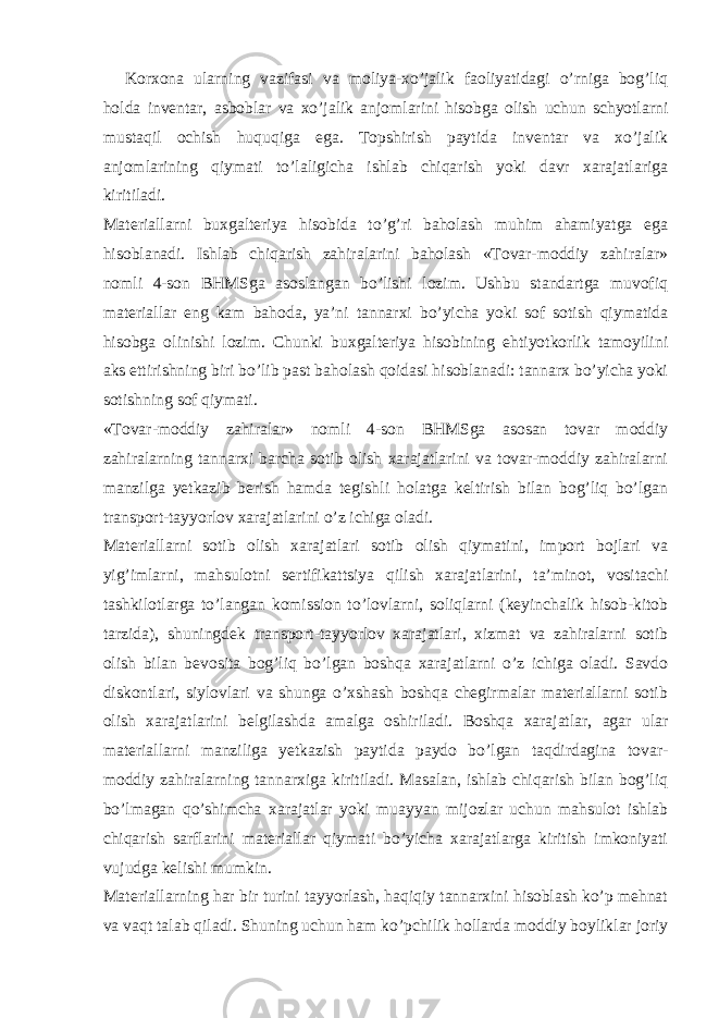 Korxona ularning vazifasi va moliya-xo’jalik faoliyatidagi o’rniga bog’liq holda inventar, asboblar va xo’jalik anjomlarini hisobga olish uchun schyotlarni mustaqil ochish huquqiga ega. Topshirish paytida inventar va xo’jalik anjomlarining qiymati to’laligicha ishlab chiqarish yoki davr xarajatlariga kiritiladi. Materiallarni buxgalteriya hisobida to’g’ri baholash muhim ahamiyatga ega hisoblanadi. Ishlab chiqarish zahiralarini baholash «Tovar-moddiy zahiralar» nomli 4-son BHMSga asoslangan bo’lishi lozim. Ushbu standartga muvofiq materiallar eng kam bahoda, ya’ni tannarxi bo’yicha yoki sof sotish qiymatida hisobga olinishi lozim. Chunki buxgalteriya hisobining ehtiyotkorlik tamoyilini aks ettirishning biri bo’lib past baholash qoidasi hisoblanadi: tannarx bo’yicha yoki sotishning sof qiymati. «Tovar-moddiy zahiralar» nomli 4-son BHMSga asosan tovar moddiy zahiralarning tannarxi barcha sotib olish xarajatlarini va tovar-moddiy zahiralarni manzilga yetkazib berish hamda tegishli holatga keltirish bilan bog’liq bo’lgan transport-tayyorlov xarajatlarini o’z ichiga oladi. Materiallarni sotib olish xarajatlari sotib olish qiymatini, import bojlari va yig’imlarni, mahsulotni sertifikattsiya qilish xarajatlarini, ta’minot, vositachi tashkilotlarga to’langan komission to’lovlarni, soliqlarni (keyinchalik hisob-kitob tarzida), shuningdek transport-tayyorlov xarajatlari, xizmat va zahiralarni sotib olish bilan bevosita bog’liq bo’lgan boshqa xarajatlarni o’z ichiga oladi. Savdo diskontlari, siylovlari va shunga o’xshash boshqa chegirmalar materiallarni sotib olish xarajatlarini belgilashda amalga oshiriladi. Boshqa xarajatlar, agar ular materiallarni manziliga yetkazish paytida paydo bo’lgan taqdirdagina tovar- moddiy zahiralarning tannarxiga kiritiladi. Masalan, ishlab chiqarish bilan bog’liq bo’lmagan qo’shimcha xarajatlar yoki muayyan mijozlar uchun mahsulot ishlab chiqarish sarflarini materiallar qiymati bo’yicha xarajatlarga kiritish imkoniyati vujudga kelishi mumkin. Materiallarning har bir turini tayyorlash, haqiqiy tannarxini hisoblash ko’p mehnat va vaqt talab qiladi. Shuning uchun ham ko’pchilik hollarda moddiy boyliklar joriy 